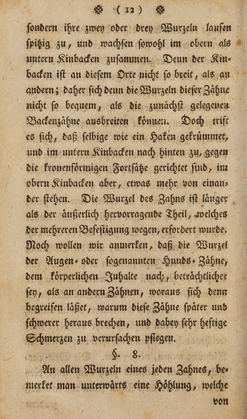 — untern Kinbacken zuſammen. Denn der an backen iſt an dieſem Orte nicht ſo breit, als an andern; daher ſich denn die Wurzeln dieſer gin Backenzaͤhne ausbreiten koͤnnen. Doch trift es ſich, daß ſelbige wie ein Haken gekruͤmmet, und im untern Kinbacken nach hinten zu, gegen die kronenfoͤrmigen Fortſätze gerichtet find, im obern Kinbacken aber, etwas mehr von einan⸗ der mehreren Befeſtigung wegen, erfordert wurde. Noch wollen wir anmerken, daß die Wurzel der Augen» oder ſogenannten Hunds⸗ Zaͤhne, dem koͤrperlichen Inhalte nach, betrachtliche ſchwerer heraus brechen, und dabey ſehr heftige auen zu e pflegen. An ‚allen Wurzeln eines jeden Zahnes be /