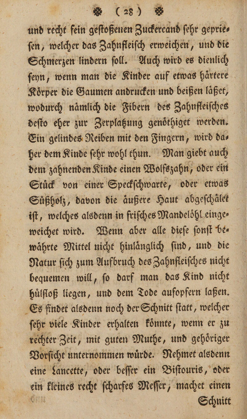 ö und recht fein geſtoßenen Zuckercand ſehr geprie⸗ \ fen, welcher das Zahufleiſch erweichen, und die Schmerzen lindern ſoll. Auch wird es dienlich ſeyn, wenn man die Kinder auf etwas härtere Koͤrper die Gaumen andrücken und beißen läͤßet, wodurch nämlich die Fibern des Zahnfleifches deſto eher zur Zerplatzung genoͤthiget werden. Ein gelindes Reiben mit den Fingern, wird da⸗ her dem Kinde ſehr wohl thun. Man giebt auch dem zahnenden Kinde einen Wolfs zahn, oder ein Stuͤck von einer Speckſchwarte, oder etwas Süßholz, davon die äußere Haut abgeſchälek . iſt, welches alsdenn in friſches Mandeloͤhl einge⸗ weichet wird. Wenn aber alle dieſe ſonſt be⸗ waͤhrte Mittel nicht hinlaͤnglich find, und die Natur ſich zum Aufbruch des Zahnfleiſches nicht bequemen will, ſo darf man das Kind nicht huͤlfloß liegen, und dem Tode aufopfern laßen. Es findet alsdenn noch der Schnitt ſtatt, welcher ſehr viele Kinder erhalten koͤnnte, wenn er zu rechter Zei „mit guten Muthe, und gehoͤriger | Vorſicht unternommen würde. Mehmet alsdenn eine Lancette, oder beſſer ein Biſtouris, oder ein kleines recht es Meſſer, machet einen OR