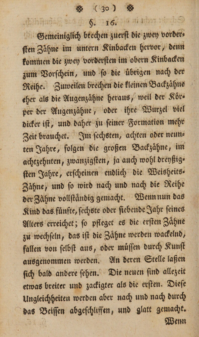 I * (300 = F Er Gewelnigich brechen ben die zwey vorder⸗ ſten Zähne im untern Kinbacken hervor, denn kommen die zwey vorderſten im obern Kinbacken zum Vorſchein, und ſo die uͤbrigen nach der Reihe. Zuweilen brechen die kleinen Backzaͤhne eher als die Augenzähne heraus, weil der Koͤr⸗ per der Augenzaͤhne, oder ihre Wurzel viel dicker iſt, und daher zu ſeiner Formation mehr Zeit brauchet. Im ſechsten, achten oder neun⸗ ten Jahre, folgen die großen Backzaͤhne, im achtzehnten, zwanzigſten, ja auch wohl dreyßig ſten Jahre, erſcheinen endlich die Weisheits⸗ Zähne, und fo wird nach und nach die Reihe der Zähne vollftändig gemacht. Wenn nun das Kind das fuͤnfte, ſechste oder ſiebende Jahr ſeines Alters erreichet; fo pfleget es die erſten Zaͤhne zu wechſeln, das iſt die Zaͤhne werden wackelnd, fallen von ſelbſt aus, oder muͤſſen durch Kunſt ausgenommen werden. An deren Stelle laßen ſich bald andere ſehen. Die neuen ſind allezeit etwas breiter und zackigter als die erſten. Dieſe des N abgefchliffen, und glatt gemacht.