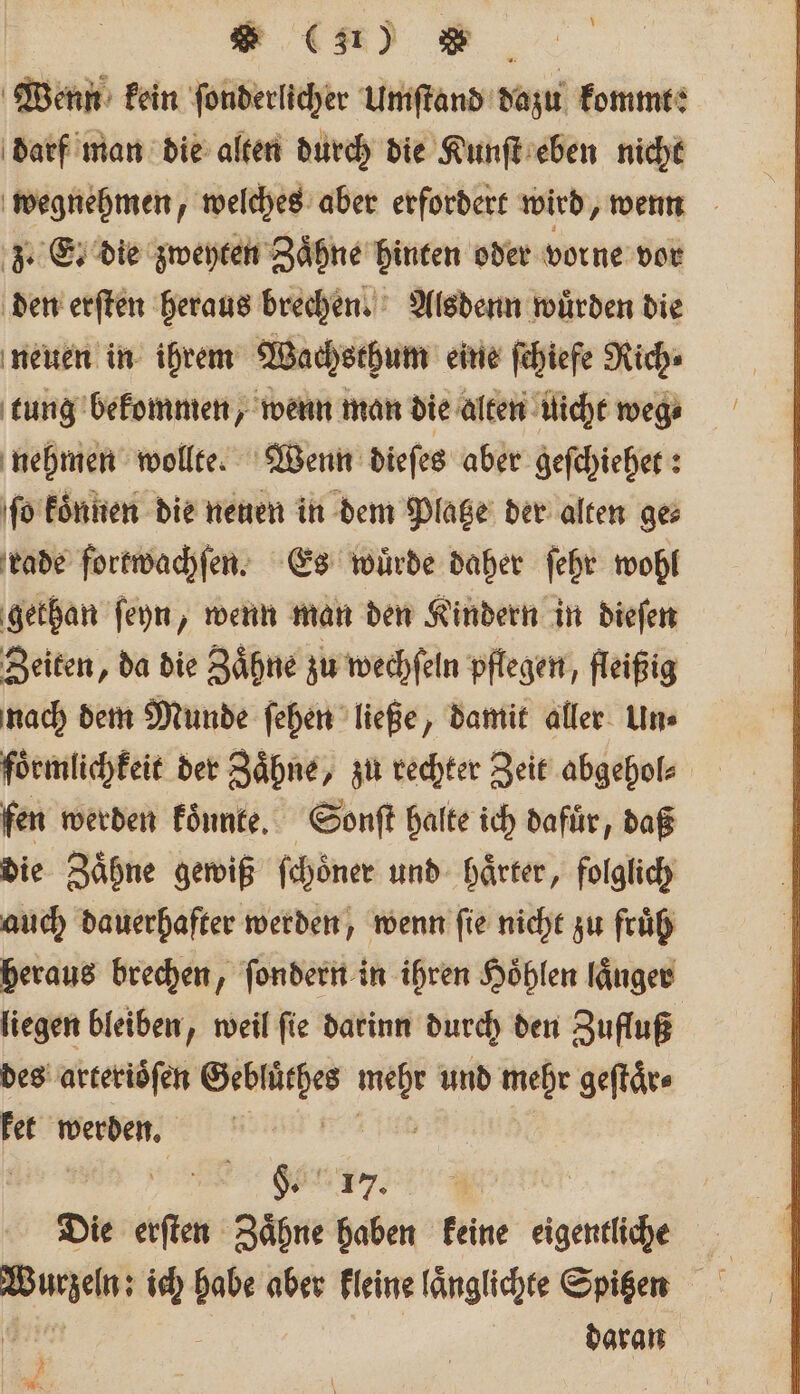 \ Wenn kein ſonderlicher Umſtand dazu kommt: darf man die alten durch die Kunſt eben nicht wegnehmen, welches aber erfordert wird, wenn z. E. die zweyten Zaͤhne binten oder vorne vor den erſten heraus brechen. Alsdenn wuͤrden die neuen in ihrem Wachsthum eine ſchiefe Rich⸗ tung bekommen, wenn man die alten uicht weg⸗ nehmen wollte. Wenn dieſes aber geſchiehet: ſo koͤnnen die neuen in dem Platze der alten ge⸗ rade fortwachſen. Es würde daher ſehr wohl gethan ſeyn, wenn man den Kindern in dieſen Zeiten, da die Zaͤhne zu wechſeln pflegen, fleißig nach dem Munde ſehen ließe, damit aller Un⸗ foͤrmlichkeit der Zähne, zu rechter Zeit abgehol⸗ fen werden koͤnnte. Sonſt halte ich dafür, daß die Zaͤhne gewiß ſchoͤner und haͤrter, folglich auch dauerhafter werden, wenn fie nicht zu fruͤh heraus brechen, ſondern in ihren Höhlen länger liegen bleiben, weil ſie darinn durch den Zufluß des arterioͤſen Gebluͤthes 1 und mehr geſtaͤr⸗ ket werden. | Ä Sau. | Die erſten Zaͤhne haben keine eigentliche m ich habe aber kleine länglichte Spigen daran A . 8