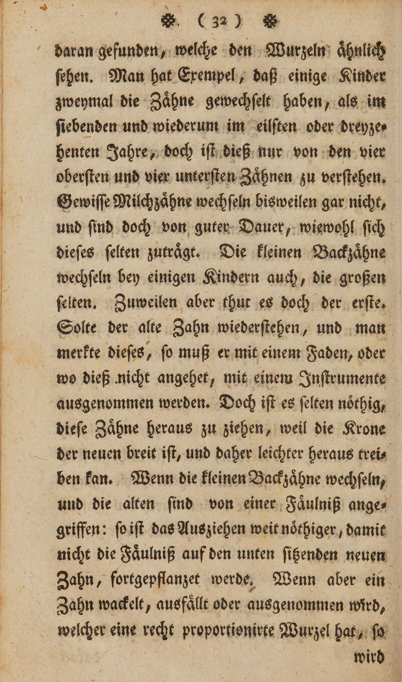 ſehen. Man hat Exempel, daß einige Kinder zweymal die Zaͤhne gewechſelt haben, als im ſiebenden und wiederum im eilſten oder Dreyer benten Jahre, doch iſt dieß nur von den vier oberſten und vier unterſten Zaͤhnen zu verſtehen. Gewiſſe Milch zaͤhne wechſeln bisweilen gar nicht, und ſind doch von guter Dauer, wiewohl ſich dieſes ſelten zutraͤgt. Die kleinen Backzaͤhne wechſeln bey einigen Kindern auch, die großen ſelten. Zuweilen aber thut es doch der erſte. Solte der alte Zahn wiederſtehen, und man wo dieß nicht angehet, mit einem Inſtrumente dieſe Zaͤhne heraus zu ziehen, weil die Krone der neuen breit iſt, und daher leichter heraus trei⸗ ben kan. Wenn die kleinen Backzaͤhne wechſeln, und die alten ſind von einer Faͤulniß ange⸗ griffen: ſo iſt das Ausziehen weit noͤthiger, damit nicht die Faͤulniß auf den unten ſitzenden neuen Zahn, fortgepflanzet werde, Wenn aber ein Zahn wackelt, ausfällt oder ausgenommen wird, wird.