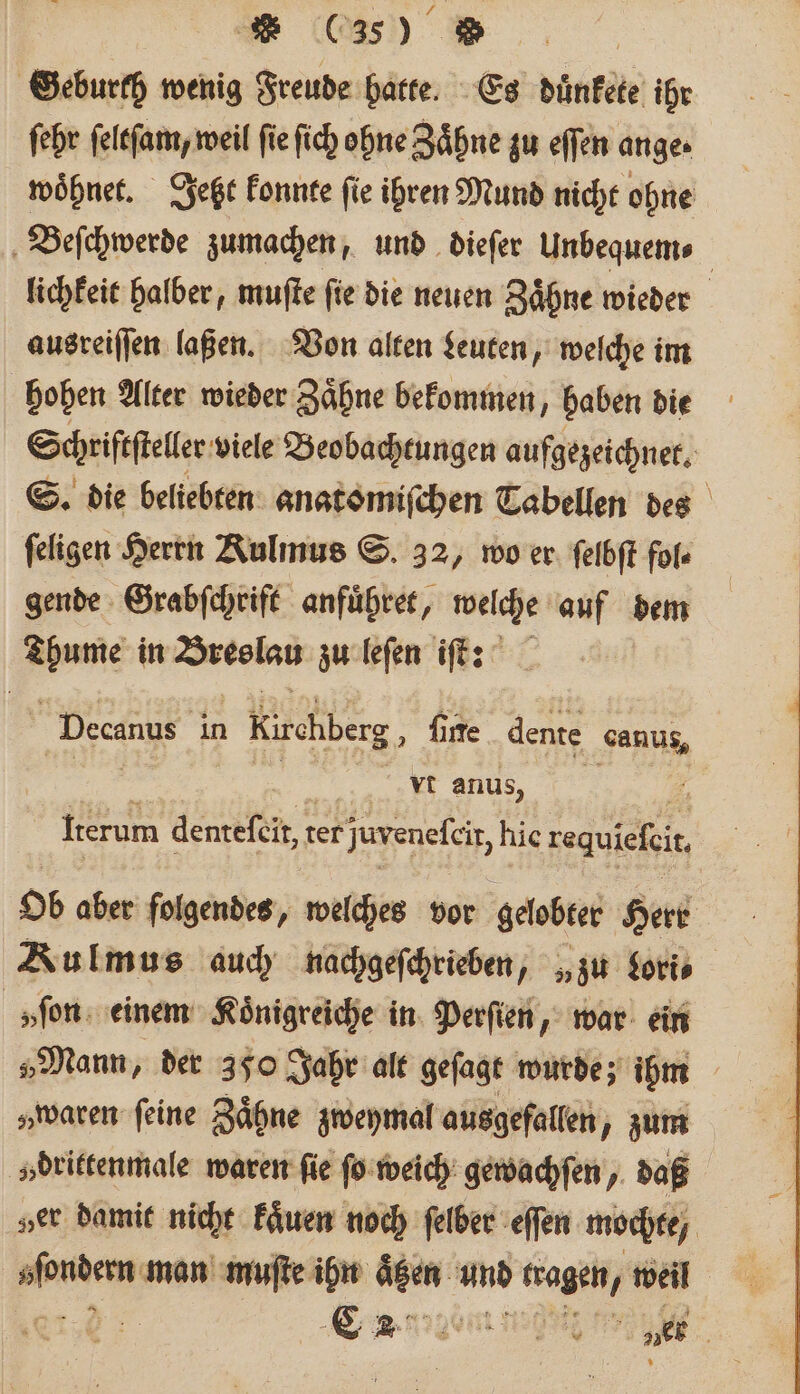 * (350 Geburth wenig Freude hatte. Es duͤnkete ihr ſehr ſeltſam, weil fie ſich ohne Zähne zu effen ange. woͤhnet. Jeßt konnte fie ihren Mund nicht ohne Beſchwerde zumachen, und dieſer Unbequem⸗ lichkeit halber, muſte ſie die neuen Zaͤhne wieder ausreiſſen laßen. Von alten Leuten, welche im hohen Alter wieder Zaͤhne bekommen, haben die Schriſtſteller viele Beobachtungen aufgezeichnet. S. die beliebten anatomiſchen Tabellen des feligen Herrn Rulmus S. 32, wo er ſelbſt fol⸗ gende Grabſchrift anfuͤhret, welche auf dem Arme in Breslau zu leſen iſt: Decanus in kerchberg „ fire dente sanus, vt anus, 5 Iterum denteſcit, t ter juvenefeir, hie tegiefit Ob aber folgendes, welches vor gelobter Herr Kulmus auch nachgeſchrieben, „zu Lori⸗ »ſon einem Koͤnigreiche in Perſien, war ein „Mann, der 350 Jahr alt geſagt wurde; ihm „waren ſeine Zaͤhne zweymal ausgefallen, zum v»drittenmale waren fie ſo weich gewachſen, daß „er damit nicht kaͤuen noch ſelber eſſen mochte / ae man muſte ihn Ne and e weil 59 C 9545 ver |