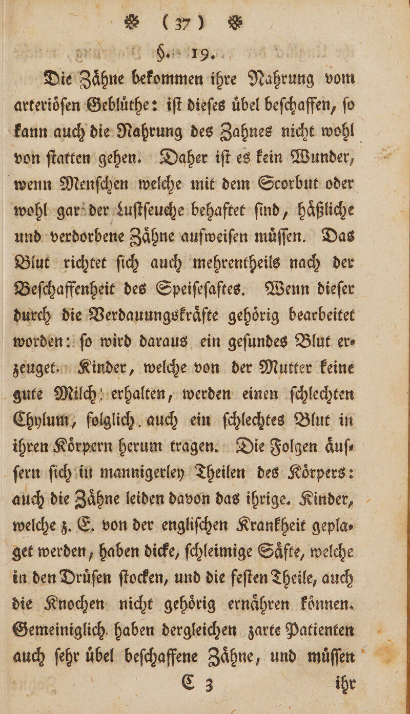 arteriöfen Gebluͤthe: iſt dieſes übel befchaffen, fo von ſtatten gehen. Daher iſt es kein Wunder, wohl gars der Luſtſeuche behaftet find, haͤßliche und verdorbene Zähne aufweiſen müffen. Das Blut richtet ſich auch mehrentheils nach der durch die Verdauungskraͤfte gehoͤrig bearbeitet worden: ſo wird daraus ein geſundes Blut er⸗ zeuget. Kinder, welche von der Mutter keine gute Milch erhalten, werden einen ſchlechten Chylum, folglich auch ein ſchlechtes Blut in ihren Koͤrpern herum tragen. Die Folgen aͤuſ⸗ ſern ſich in mannigerley Theilen des Koͤrpers: welche z. E. von der engliſchen Krankheit gepla⸗ get werden, haben dicke, ſchleimige Saͤfte, welche in den Druͤſen ſtocken, und die feſten Theile, auch Gemeiniglich haben dergleichen zarte Patienten C3 ihr *