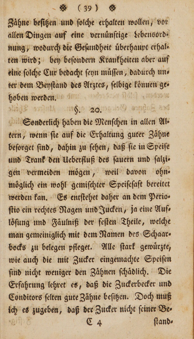 Zaͤhne beſitzen und ſolche erhalten wollen, vor allen Dingen auf eine vernuͤnſtige Lebensord⸗ nung, wodurch die Geſundheit überhaupt erhal⸗ ten wird; bey beſondern Krankheiten aber auf eine ſolche Cur bedacht ſeyn muͤſſen, dadurch un⸗ ter dem e des Arztes, 1 können ge ae werden. 592 en ede 20 , ne Sonder haben die Menschen k in aller Al⸗ tern, wenn ſie auf die Erhaltung guter Zaͤhne beſorget ſind, dahin zu ſehen, daß ſie in Speiſe und Trank den Ueberfluß des ſauern und ſalzi⸗ gen vermeiden moͤgen, weil davon ohn⸗ moͤglich ein wohl gemiſchter Speiſeſaft bereitet werden kan. Es entſtehet daher an dem Perio⸗ ſtio ein rechtes Nagen und Jucken, ja eine Auf⸗ loͤſung und Faͤulniß der feften Theile, welche man gemeiniglich mit dem Namen des Schaar⸗ bocks zu belegen pfleget. Alle ſtark gewuͤrzte, wie auch die mit Zucker eingemachte Speiſen ſind nicht weniger den Zaͤhnen ſchaͤdlich. Die Erfahrung lehret es, daß die Zuckerbecker und Conditors felten gute Zähne befigen. Doch muß C 4 | ſtand⸗