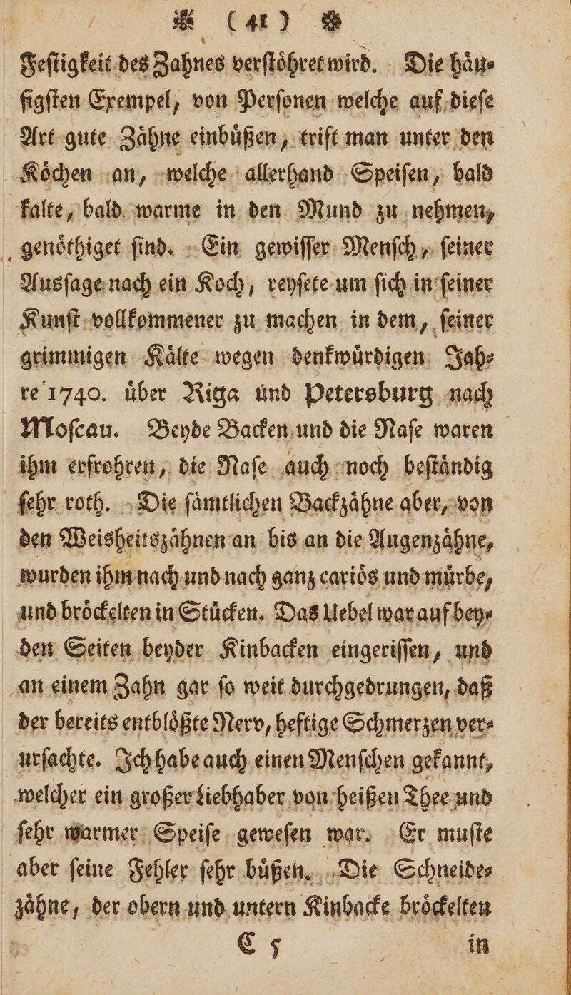 | * (4% * Feſtigkeit des Zahnes verſtoͤhret wird. Die haͤu⸗ ſigſten Exempel, von Perſonen welche auf dieſe Art gute Zähne einbuͤßen, trift man unter den Koͤchen an, welche allerhand Speiſen, bald kalte, bald warme in den Mund zu nehmen, genoͤthiget ſind. Ein gewiſſer Menſch, ſeiner | Ausſage nach ein Koch, reyſete um ſich in ſeiner Kunſt vollkommener zu machen in dem, ſeiner grimmigen Kaͤlte wegen denkwuͤrdigen Jah⸗ re 1740. über Riga und Petersburg nach Moſcau. Beyde Backen und die Naſe waren ihm erfrohren, die Naſe auch noch beſtaͤndig ſehr roth. Die fümtlichen Backzähne aber, von den Weisheitszahnen an bis an die Augenzaͤhne, wurden ihm nach und nach ganz carioͤs und muͤrbe, und broͤckelten in Stuͤcken. Das Uebel war auf bey⸗ den Seiten beyder Kinbacken eingeriſſen, und an einem Zahn gar ſo weit durchgedrungen, daß der bereits entblößte Nerv, heftige Schmerzen ver⸗ urſachte. Ich habe auch einen Menſchen gekannt, welcher ein großer Liebhaber von heißen Thee und ſehr warmer Speiſe geweſen war. Er muſte aber ſeine Fehler ſehr buͤßen. Die Schneide ahne der obern und untern Kinbacke broͤckelten