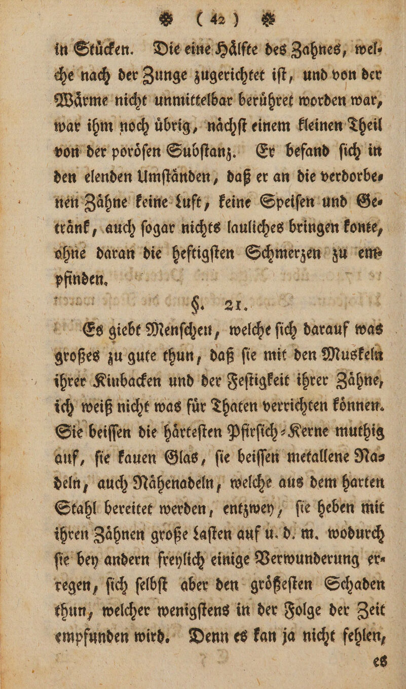 in Stüden. Die eine Hälfte des Zahnes, wel» che nach der Zunge zugerichtet iſt, und von der Waͤrme nicht unmittelbar beruͤhret worden war, war ihm noch uͤbrig, naͤchſt einem kleinen Theil von der poroͤſen Subſtanz. Er befand ſich in den elenden Umftänden, daß er an die verdorbe⸗ nen Zähne keine Luft, keine Speiſen und Ga ktränk, auch ſogar nichts lauliches bringen konte, ohne daran die fegte r rn em⸗ re e ar 6. 2. Es giebt Menſchen, welche fi darauf was dose zu gute thun, daß fie mit den Muskeln ihrer Kinbacken und der Feſtigkeit ihrer Zähne, ich weiß nicht was für Thaten verrichten koͤnnen. Sie beiſſen die haͤrteſten Pfirſich⸗Kerne muthig auf, ſie kauen Glas, ſie beiſſen metallene Na⸗ deln, auch Nähenadeln, welche aus dem harten Stahl bereitet werden, entzwey/ ſie heben mit ihren Zähnen große Laſten auf u. d. m. wodurch ſie bey andern freylich einige Verwunderung er⸗ regen, ſich ſelbſt aber den geößeften Schaden thun, welcher wenigſtens in der Folge der Zeit dab wird. 885 es kan ja nicht fehlen, es \