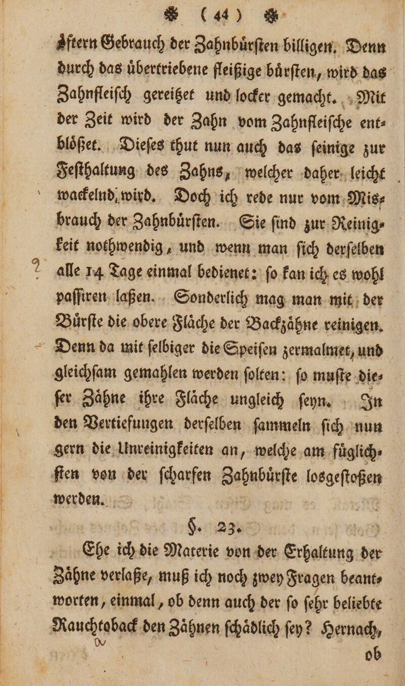 durch das uͤbertriebene fleißige buͤrſten, wird das der Zeit wird der Zahn vom Zahnfleifche ent⸗ bloͤßet. Dieſes thut nun auch das ſeinige zur wackelnd wird. Doch ich rede nur vom Mis⸗ brauch der Zahnbuͤrſten. Sie ſind zur Reinig⸗ keit nothwendig, und wenn man ſich derſelben paſſiren laßen. | Sonderlich mag man mit der Buͤrſte die obere Fläche der Backzaͤhne reinigen. ſer Zähne ihre Fläche ungleich ſeyn. In den Vertiefungen derſelben ſammeln ſich nun 5 §. 23% 5 8 : N She ich die Materie von der ee der worten, einmal, ob denn auch der ſo ſehr beliebte ob