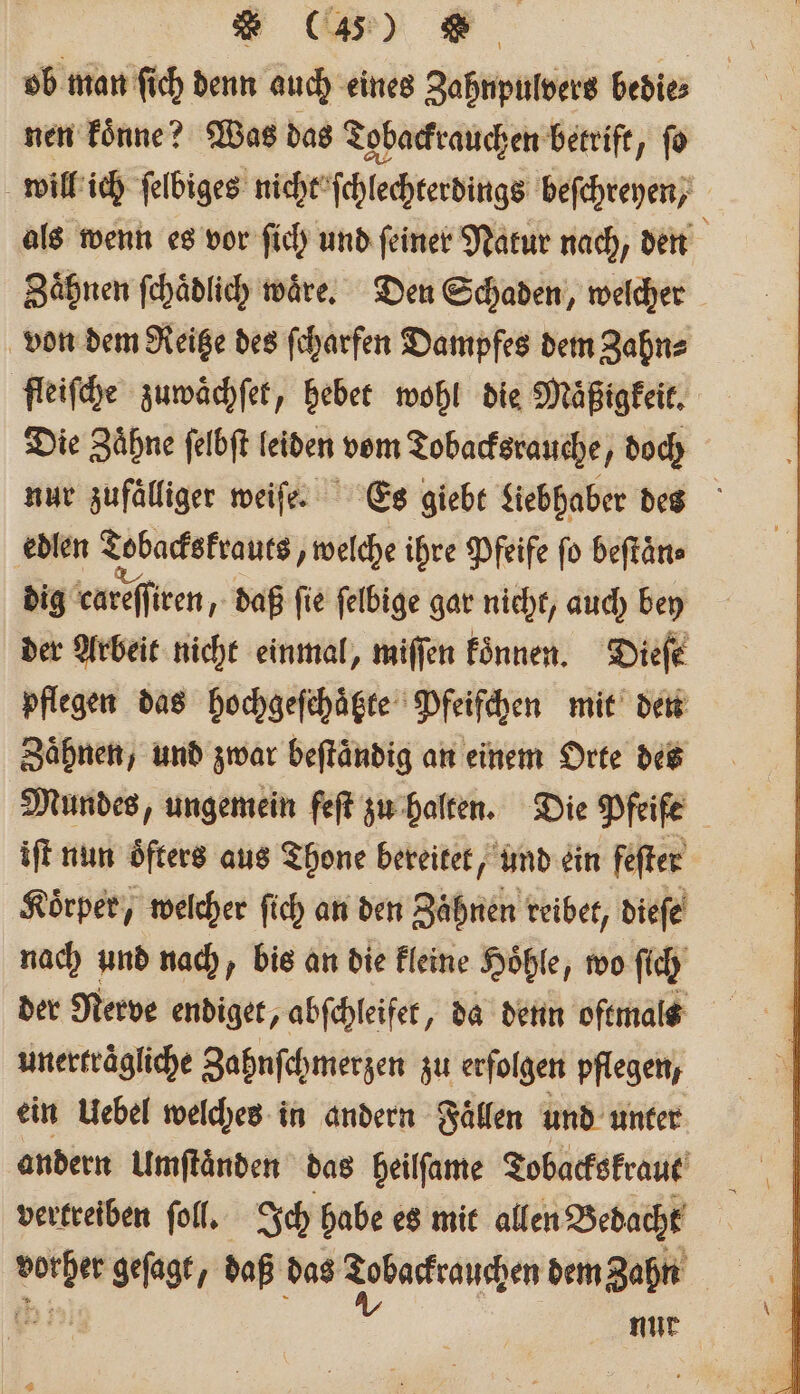 * (A, N | ob man fich denn auch eines Zahnpulvers bedies nen koͤnne? Was das Tobackrauchen betrift, ſo will ich ſelbiges nicht ſchlechterdings beſchreyen, als wenn es vor ſich und ſeiner Natur nach, den Zaͤhnen ſchaͤdlich waͤre. Den Schaden, welcher von dem Reitze des ſcharfen Dampfes dem Zahn⸗ fleiſche zuwaͤchſet, hebet wohl die Maͤßigkeit. Die Zaͤhne ſelbſt leiden vom Tobacksrauche, doch nur zufälliger weiſe. Es giebt Liebhaber des edlen Tobackskrauts, welche ihre Pfeife fo beſtaͤn⸗ dig careſſiren, daß fie felbige gar nicht, auch bey der Arbeit nicht einmal, miſſen koͤnnen. Dieſe pflegen das hochgeſchaͤtzte Pfeifchen mit den Zaͤhnen, und zwar beſtaͤndig an einem Orte des Mundes, ungemein feſt zu halten. Die Pfeife iſt nun öfters aus Thone bereitet, und ein fefter Körper, welcher ſich an den Zähnen reibet, diefe nach und nach, bis an die kleine Hoͤhle, wo ſich der Nerve endiget, abſchleifet, da denn oftmals unerträgliche Zahnſchmerzen zu erfolgen pflegen, ein Uebel welches in andern Fällen und unter andern Umſtaͤnden das heilſame Tobackskraut vertreiben ſoll. Ich habe es mit allen Bedacht ie geſagt, daß das ae dem Zahn nur