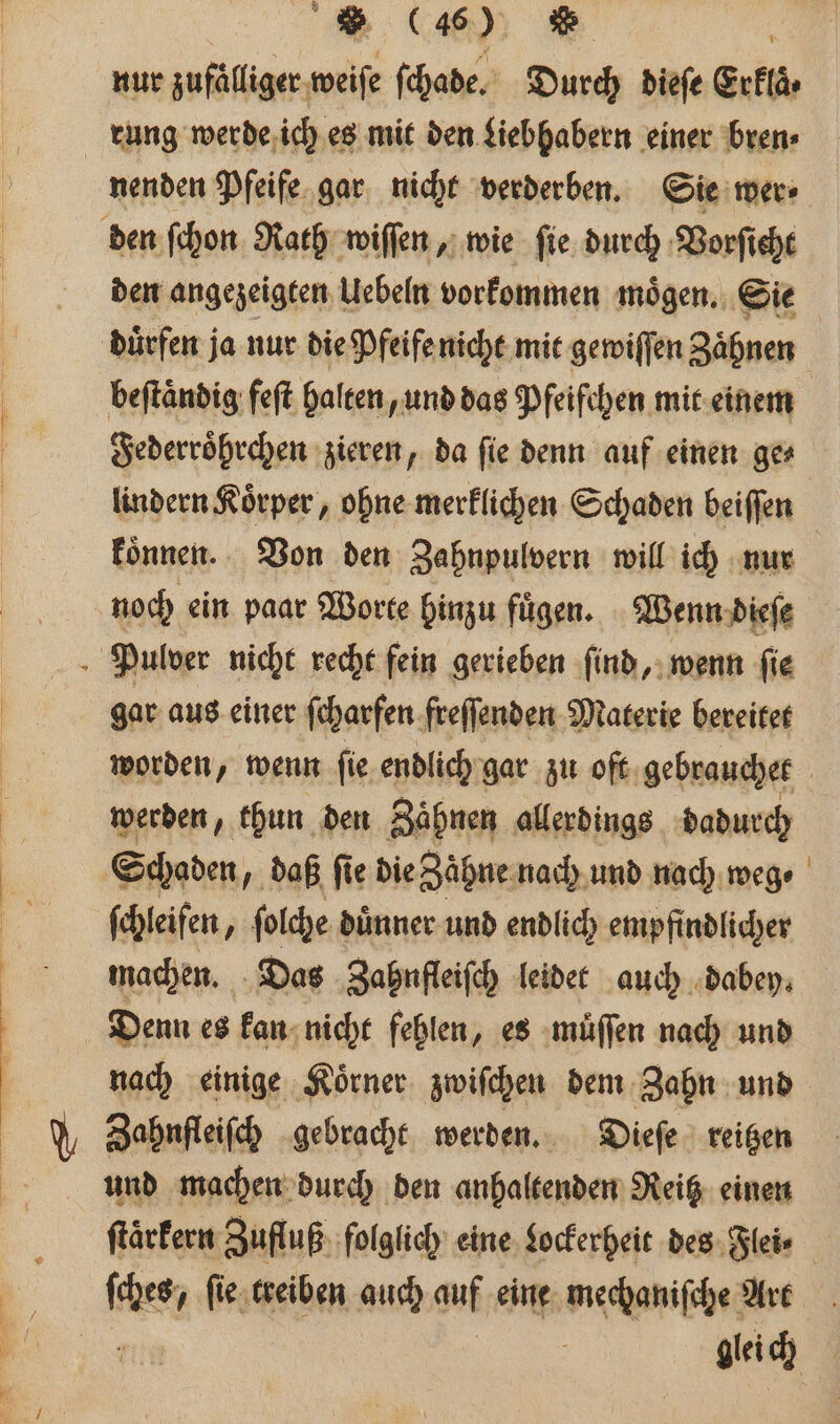 (4%) Re | nur zufälliger-weife ſchade. Durch dieſe Erklaͤ⸗ rung werde ich es mit den Liebhabern einer bren⸗ nenden Pfeife gar nicht verderben. Sie wer⸗ den ſchon Rath wiſſen, wie ſie durch Vorſicht den angezeigten Uebeln vorkommen moͤgen. Sie dürfen ja nur die Pfeife nicht mit gewiſſen Zähnen beſtaͤndig feſt halten, und das Pfeifchen mit einem Federroͤhrchen zieren, da ſie denn auf einen ge⸗ lindern Koͤrper, ohne merklichen Schaden beiſſen koͤnnen. Von den Zahnpulvern will ich nur noch ein paar Worte hinzu fuͤgen. Wenn dieſe Pulver nicht recht fein gerieben ſind, wenn fie gar aus einer ſcharfen freſſenden Materie bereitet worden, wenn ſie endlich gar zu oft gebrauchet | werden, thun den Zähnen allerdings dadurch Schaden daß fie die Zaͤhne nach und nach weg ſchleifen P folche dünner und endlich empfindlicher machen. Das Zahnfleiſch leidet auch dabey. Denn es kan nicht fehlen, es muͤſſen nach und nach einige Koͤrner zwiſchen dem Zahn und Zahnfleiſch gebracht werden. Dieſe reitzen und machen durch den anhaltenden Reitz einen ſtaͤrkern Zufluß folglich eine Lockerheit des Flei⸗ be beat treiben auch 95 eine mechaniſche rt | gleich |