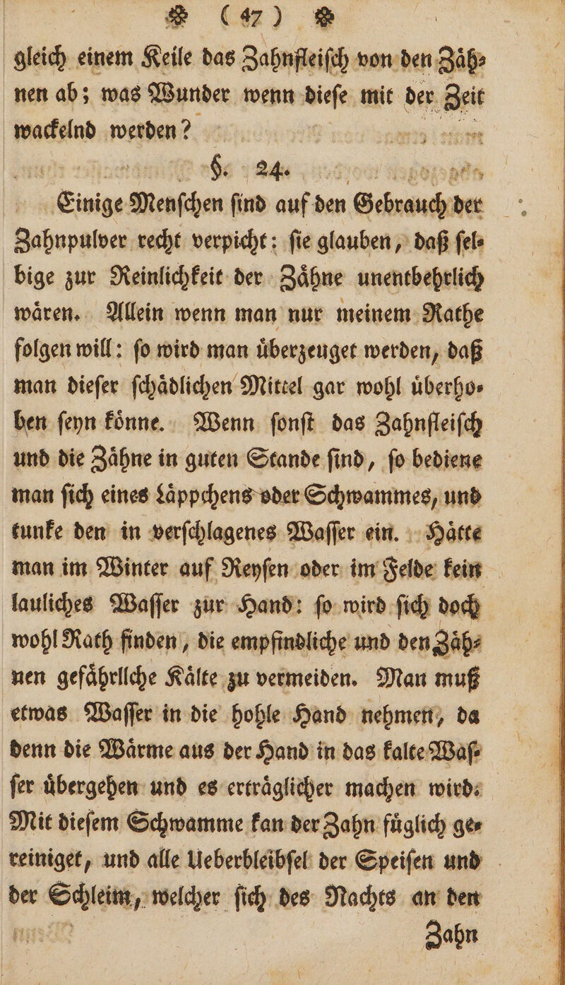 gleich einem Keile das Zahnfleiſch von den Zaͤh⸗ nen ab; was Wunder wenn diese mit der Bei wackelnd werden? R * gs „ ra „Einige Menſchen ſind auf den Dekade: 1 Zahnpulver recht verpicht: fie glauben, daß ſel⸗ bige zur Reinlichkeit der Zaͤhne unentbehrlich wären. Allein wenn man nur meinem Rathe folgen will: ſo wird man uͤberzeuget werden, daß man dieſer ſchaͤdlichen Mittel gar wohl uͤberho⸗ ben ſeyn koͤnne. Wenn ſonſt das Zahnfleifch und die Zaͤhne in guten Stande find, ſo bediene man ſich eines Laͤppchens oder Schwammes, und tunke den in verſchlagenes Waſſer ein. Hätte man im Winter auf Reyſen oder im Felde kein lauliches Waſſer zur Hand: ſo wird ſich doch wohl Rath finden, die empfindliche und den Zaͤh⸗ nen gefaͤhrllche Kälte zu vermeiden. Man muß etwas Waſſer in die hohle Hand nehmen, da denn die Wärme aus der Hand in das kalte Waſ⸗ fer übergeben: und es ertraͤglicher machen wird. Mit dieſem Schwamme kan der Zahn fuͤglich ge⸗ der Be welcher ſich des Nachts an den Bat