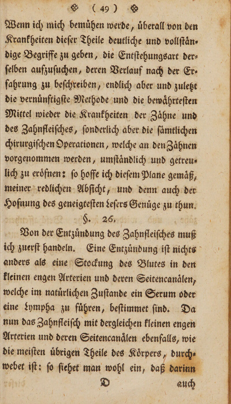 219) 8 | Wenn ich mich bemuͤhen werde, überall von den Krankheiten dieſer Theile deutliche und vollſtaͤn⸗ dige Begriffe zu geben, die Entſtehungsart der⸗ ſelben aufzuſuchen, deren Verlauf nach der Er fahrung zu beſchreiben, endlich aber und zuletzt die vernuͤnftigſte Methode und die bewaͤhrteſten Mittel wieder die Krankheiten der Zähne und des Zahnfleiſches, ſonderlich aber die ſaͤmtlichen chirurgiſchen Operationen, welche an den Zaͤhnen vorgenommen werden, umſtaͤndlich und getreu⸗ lich zu eroͤfnen: fo hoffe ich dieſem Plane gemäß, meiner redlichen Abſicht, und denn auch der Fa des geneigteſten Leſers Genüge zu En §. 26. Von der Entzuͤndung des Zahnfleisches muß ich zuerſt handeln. Eine Entzuͤndung iſt nichts anders als eine Stockung des Blutes in den kleinen engen Arterien und deren Seitencanälen, welche im natuͤrlichen Zuſtande ein Serum oder eine Lympha zu führen, beſtimmet find. Da nun das Zahnfleiſch mit dergleichen kleinen engen Arterien und deren Seitencanaͤlen ebenfalls, wie die meiſten übrigen Theile des Körpers, d webet iſt: fo ſiehet man wohl ein, daß