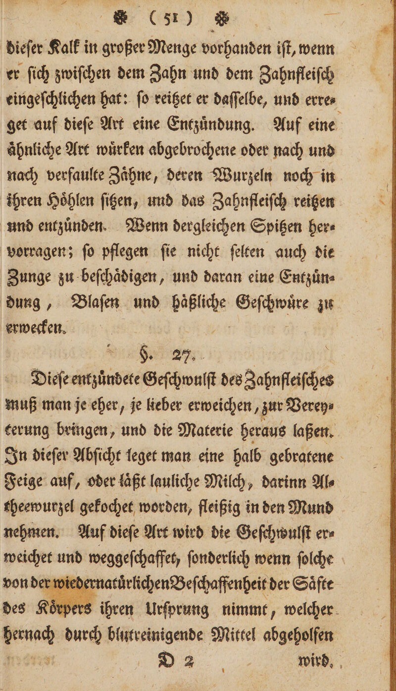 dieſer Kalk in großer Menge vorhanden iſt, wenn er ſich zwiſchen dem Zahn und dem Zahnfleiſch eingeſchlichen hat: ſo reitzet er daſſelbe, und erre⸗ get auf dieſe Art eine Entzündung. Auf eine ähnliche Art wuͤrken abgebrochene oder nach und nach verfaulte Zaͤhne, deren Wurzeln noch in ihren Hoͤhlen ſitzen, und das Zahnfleiſch reitzen und entzuͤnden. Wenn dergleichen Spitzen her⸗ Zunge zu beſchaͤdigen, und daran eine Entzuͤn⸗ dung, Blaſen und ene ace zu erwecken. \ 8. 27. Dieſe entzuͤndete Geſchwulſt des Zahnſleiſches muß man je eher, je lieber erweichen, zur Verey⸗ terung bringen, und die Materie heraus laßen. In dieſer Abſicht leget man eine halb gebratene Feige auf, oder laͤßt lauliche Milch, darinn Al⸗ theewurzel gekochet worden, fleißig in den Mund nehmen. Auf dieſe Art wird die Geſehwulſt er⸗ weichet und weggeſchaffet, fonderlich wenn ſolche er wiederr atürlichen Beſchaffenheit der Saͤfte Öepers ihren Urſprung nimmt, welcher be, durch blutreinigende Mittel abgeholfen Mi... wird.