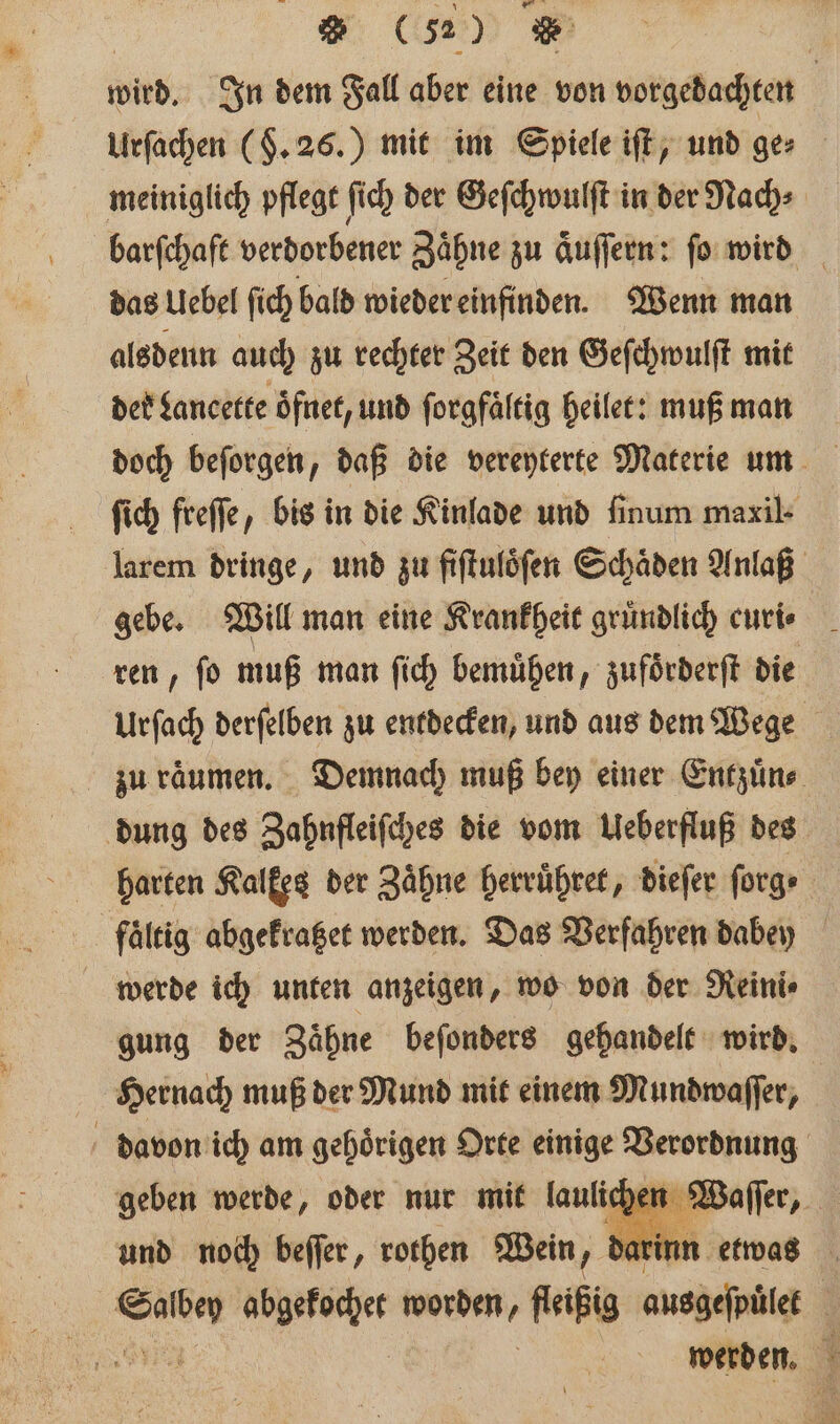 wird. In dem Fall aber eine von vorgedachten | Urſachen ($.26.) mit im Spiele iſt, und ger meiniglich pflegt ſich der Geſchwulſt in der Nach⸗ barſchaft verdorbener Zaͤhne zu aͤuſſern: ſo wird das Uebel ſich bald wieder einfinden. Wenn man alsdenn auch zu rechter Zeit den Geſchwulſt mit deb Lancette oͤfnet, und ſorgfaͤltig heilet: muß man doch beſorgen „daß die vereyterte Materie um ſich freſſe, bis in die Kinlade und finum maxil- larem dringe, und zu fiſtuloͤſen Schaͤden Anlaß gebe. Will man eine Krankheit gruͤndlich curi⸗ ren, fo muß man ſich bemühen, zufoͤrderſt die Urfach derſelben zu entdecken, und aus dem Wege zu raͤumen. Demnach muß bey einer Entzuͤn⸗ dung des Zahnfleiſches die vom Ueberfluß des harten Ralfeg der Zähne herruͤhret, dieſer ſorg⸗ faͤltig abgekratzet werden. Das Verfahren dabey werde ich unten anzeigen, wo von der Reini⸗ gung der Zaͤhne beſonders gehandelt wird. Hernach muß der Mund mit einem Mundwaſſer, davon ich am gehoͤrigen Orte einige aha | und mod beſſer, rothen Wein, F a b N 8 worden, fleißig ande | werden.