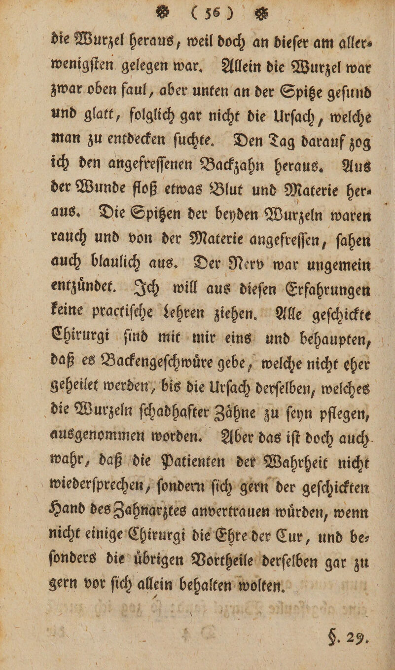 es die Wurzel heraus, weil doch an dieſer am aller⸗ wenigſten gelegen war. Allein die Wurzel war zwar oben faul, aber unten an der Spitze geſund und glatt, folglich gar nicht die Urſach, welche man zu entdecken ſuchte. Den Tag darauf zog ich den angefreſſenen Backzahn heraus. Aus der Wunde floß etwas Blut und Materie her⸗ aus. Die Spitzen der beyden Wurzeln waren g rauch und von der Materie angefreſſen, ſahen auch blaulich aus. Der Nerv war ungemein entzuͤndet. Ich will aus dieſen Erfahrungen keine practiſche Lehren ziehen. Alle geſchickte Chirurgi find mit mir eins und behaupten, daß es Backengeſchwuͤre gebe, welche nicht eher geheilet werden, bis die Urſach derſelben, welches die Wurzeln fehadhafter Zähne zu ſeyn pflegen, ausgenommen worden. Aber das iſt doch auch wahr, daß die Patienten der Wahrheit nicht wiederſprechen, ſondern ſich gern der geſchickten Hand des Zahnarztes anvertrauen wuͤrden, wenn nicht einige Chirurgi die Ehre der Cur, und be⸗ ſonders die übrigen Vortheile derſelben gar zu gern vor ſich allein behalten wolten. | §. 29.