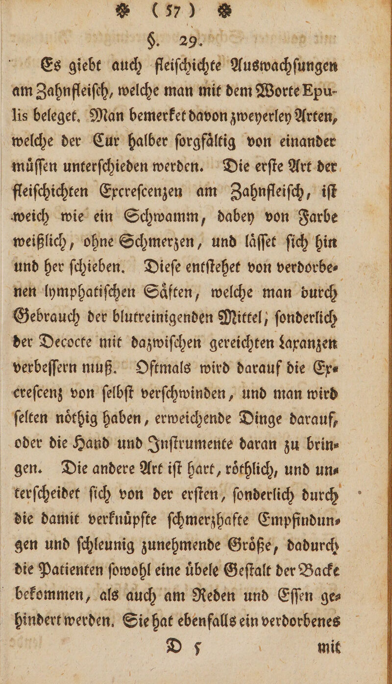 ” 03 W e Sage e n Es giebt auch fleiſchichte Auswachſungen am Zahnfleiſch, welche man mit dem Worte Epu- lis beleget. Man bemerket davon zweyerley Arten, welche der Cur halber ſorgfaͤltig von einander | muͤſſen unterſchieden werden. Die erſte Art der fleiſchichten Excreſcenzen am Zahnfleiſch, iſt weich wie ein Schwamm, dabey von Farbe weißlich, ohne Schmerzen, und laͤſſet ſich hin und her ſchieben. Dieſe entſtehet von verdorbe⸗ nen lymphatiſchen Saͤften, welche man durch Gebrauch der blutreinigenden Mittel, ſonderlich der Decocte mit dazwiſchen gereichten Laranzen verbeſſern muß. Oftmals wird darauf die Ex⸗ creſcenz von ſelbſt verſchwinden, und man wird ſelten noͤthig haben, erweichende Dinge darauf, oder die Hand und Inſtrumente daran zu brin⸗ gen. Die andere Art iſt hart, roͤthlich, und un⸗ terſcheidet ſich von der erſten, ſonderlich durch die damit verknuͤpſte ſchmerzhafte Empfindun⸗ gen und ſchleunig zunehmende Groͤße, dadurch die Patienten ſowohl eine uͤbele Geſtalt der Backe bekommen, als auch am Reden und Eſſen ge⸗ hindert werden. Sie hat ebenfalls ein verdorbenes