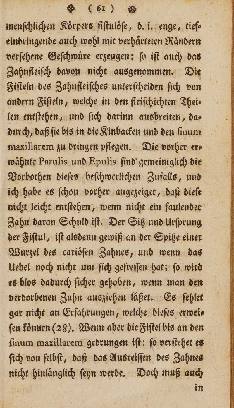 2 (a) g | menſchlichen Körpers fiftulöfe, d. i. enge, tiefe eindringende auch wohl mit verhaͤrteten Raͤndern verſehene Geſchwuͤre erzeugen: ſo iſt auch das Zahnfleiſch davon nicht ausgenommen. Die Fiſteln des Zahnfleiſches unterſcheiden ſich von andern Fiſteln, welche in den fleiſchichten Thei⸗ len entſtehen, und ſich darinn ausbreiten, da⸗ durch, daß ſie bis in die Kinbacken und den ſinum maxillarem zu dringen pflegen. Die vorher er⸗ waͤhnte Parulis und Epulis ſind gemeiniglich die Vorbothen dieſes beſchwerlichen Zufalls, und ich habe es ſchon vorher angezeiget, daß dieſe nicht leicht entſtehen, wenn nicht ein faulender Zahn daran Schuld iſt. Der Sitz und Urſprung der Fiſtul, iſt alsdenn gewiß an der Spitze einer Wurzel des cariöfen Zahnes, und wenn das Uebel noch nicht um ſich gefreſſen hat; ſo wird es blos dadurch ſicher gehoben, wenn man den verdorbenen Zahn ausziehen laͤßet. Es fehler gar nicht an Erfahrungen, welche dieſes erwei⸗ ſen koͤnnen (28). Wenn aber die Fiſtel bis an den ſinum maxillarem gedrungen iſt: ſo verſtehet es ſich von ſelbſt, daß das Ausreiſſen des Zahnes nicht hinlaͤnglich ſeyn werde. Doch muß auch in