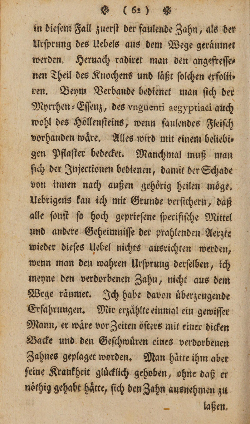 in dieſem Fall zuerſt der faulende Zahn, als der Urſprung des Uebels aus dem Wege geraͤumet werden. Hernach radiret man den angefreſſe⸗ nen Theil des Knochens und laͤßt ſolchen erfolit» ren. Beym Verbande bedienet man ſich der Myrrhen⸗Eſſenz, des vnguenti aegyptiael auch | wohl des Hoͤllenſteins, wenn faulendes Fleiſch vorhanden waͤre. Alles wird mit einem beliebi⸗ gen Pflaſter bedecket. Manchmal muß man ſich der Injectionen bedienen, damit der Schade von innen nach außen gehörig heilen moͤge. Uebrigens kan ich mit Grunde verſichern, daß alle ſonſt fo hoch geprieſene ſpecifiſche Mittel und andere Geheimniſſe der prahlenden Aerzte wieder dieſes Uebel nichts ausrichten werden, wenn man den wahren Urſprung derſelben, ich meyne den verdorbenen Zahn „ nicht aus dem Wege raͤumet. Ich habe davon uͤberzeugende Erfahrungen. Mir erzaͤhlte einmal ein gewiſſer Mann, er waͤre vor Zeiten oͤſters mit einer dicken Backe und den Geſchwuͤren eines verdorbenen Zahnes geplaget worden. Man haͤtte ihm aber ſeine Krankheit gluͤcklich gehoben, ohne daß er noͤthig gehabt * ſich den Zahn ausnehmen zu .