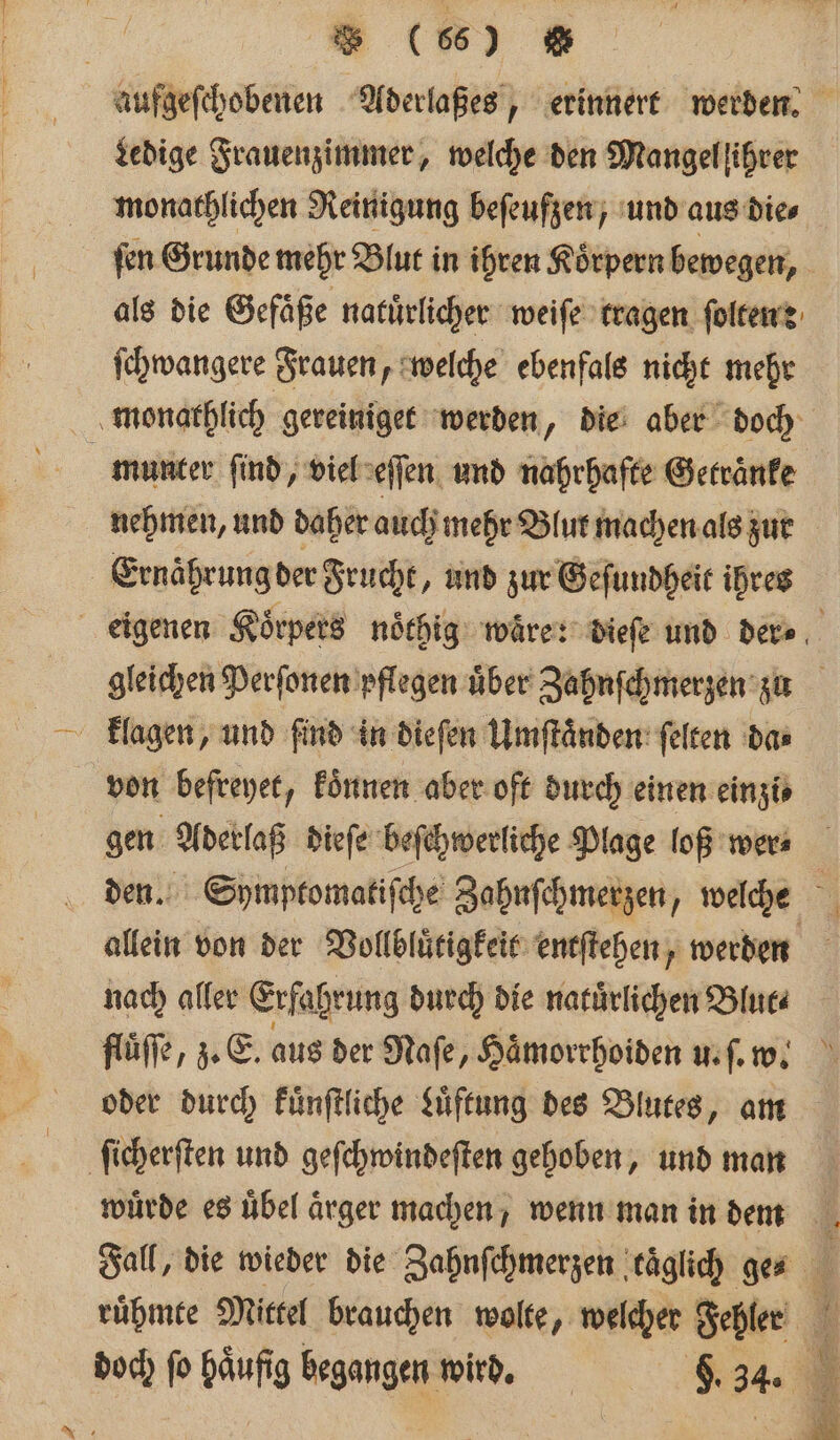 Aufgeſchobenen Aderlaßes, erinnert werden. Ledige Frauenzimmer, welche den Mangel ihrer monathlichen Reinigung beſeufzen, und aus die⸗ ſen Grunde mehr Blut in ihren Koͤrpern bewegen, als die Gefäße natürlicher weiſe tragen ſolten e ſchwangere Frauen, welche ebenfals nicht mehr monathlich gereiniget werden „ die aber doch munter ſind, viel eſſen und nahrhafte Getraͤnke nehmen, und daher auch mehr Blut machen als zur Ernahrung der Frucht, und zur Geſundheit ihres eigenen Koͤrpers noͤthig waͤre: dieſe und dere, gleichen Perſonen pflegen uͤber Zahnſchmerzen zu klagen, und find in dieſen Umſtaͤnden ſelten das von befreyet, koͤnnen aber oft durch einen einzi⸗ gen Aderlaß dieſe beſchwerliche Plage loß wer⸗ den. Symptomatiſche Zahnſchmerzen, welche “ allein von der Vollbluͤtigkeit entſtehen, werden nach aller Erfahrung durch die natuͤrlichen Blut⸗ fluͤſſe, z. E. aus der Naſe, Haͤmorrhoiden u. ſ. w. oder durch kuͤnſtliche Luͤftung des Blutes, am ſicherſten und geſchwindeſten gehoben, und man würde es uͤbel ärger machen, wenn man in deem Fall, die wieder die Zahnſchmerzen taglich ge- ruͤhmte Mittel brauchen wolte, welcher Fehler 3 doch ſo haͤufig begangen wird. 8 34.