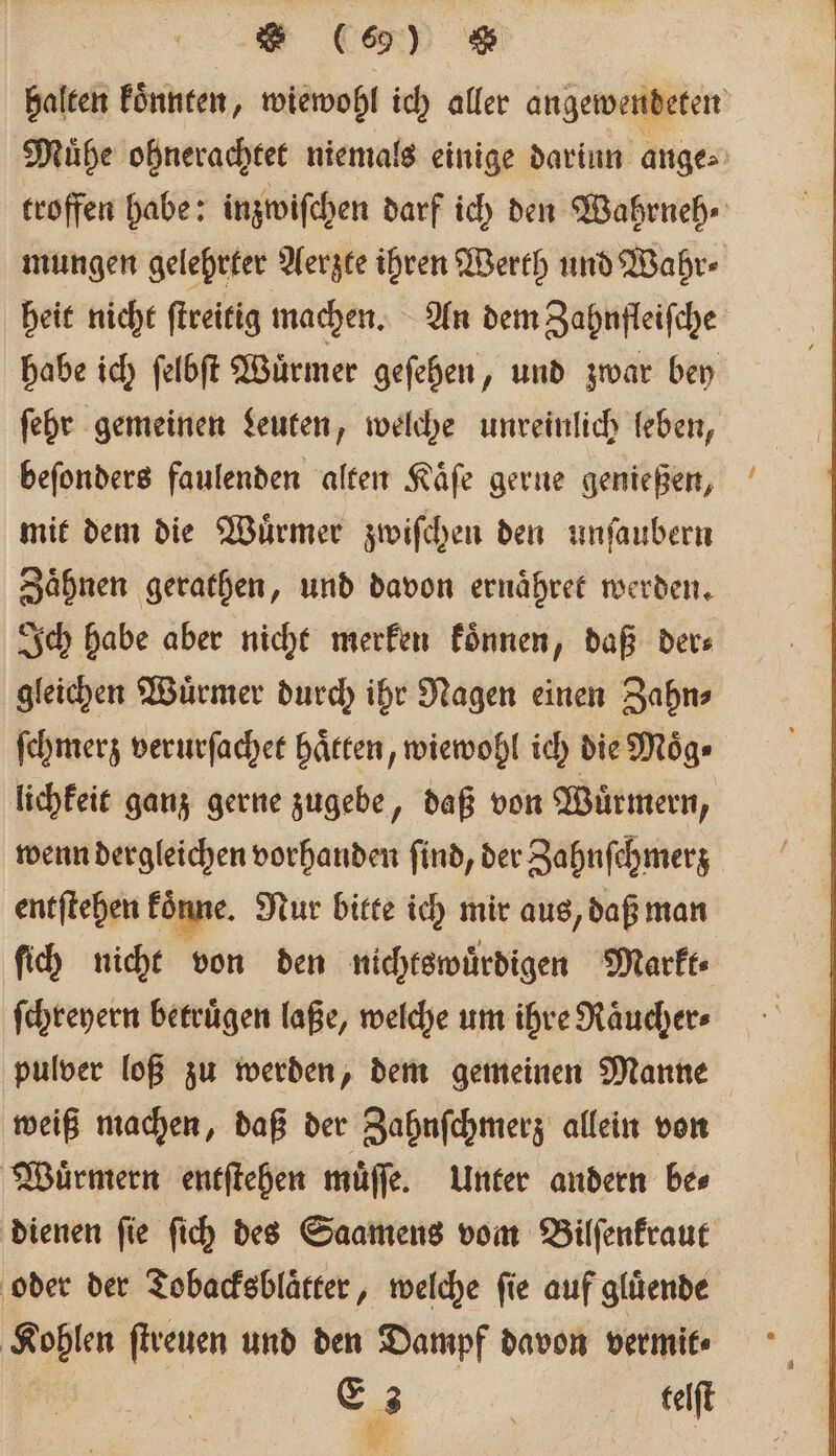 halten koͤnnten, wiewohl ich aller angewendeten Mühe ohnerachtet niemals einige dariun ange⸗ troffen habe: inzwiſchen darf ich den Wahrneh⸗ mungen gelehrter Aerzte ihren Werth und Wahr- heit nicht ſtreitig machen. An dem Zahnfleiſche habe ich ſelbſt Wuͤrmer geſehen, und zwar bey ſehr gemeinen Leuten, welche unreinlich leben, beſonders faulenden alten Kaͤſe gerne genießen, mit dem die Wuͤrmer zwiſchen den unſaubern Zaͤhnen gerathen, und davon ernaͤhret werden. Ich habe aber nicht merken koͤnnen, daß der⸗ gleichen Wuͤrmer durch ihr Nagen einen Zahn⸗ ſchmerz verurſachet haͤtten, wiewohl ich die Moͤg⸗ lichkeit ganz gerne zugebe, daß von Wuͤrmern, wenn dergleichen vorhanden ſind, der Zahnſchmerz entſtehen konne. Nur bitte ich mir aus, daß man ſich nicht von den nichtswuͤrdigen Markt⸗ ſchreyern betruͤgen laße, welche um ihre Raͤucher⸗ pulver loß zu werden, dem gemeinen Manne weiß machen, daß der Zahnſchmerz allein von Wuͤrmern entſtehen muͤſſe. Unter andern be⸗ dienen ſie ſich des Saamens vom Bilſenkraut oder der Tobacksblaͤtter, welche fie auf glüende Kohlen ſtreuen und den Dampf davon vermit⸗ E 3 f teelſt