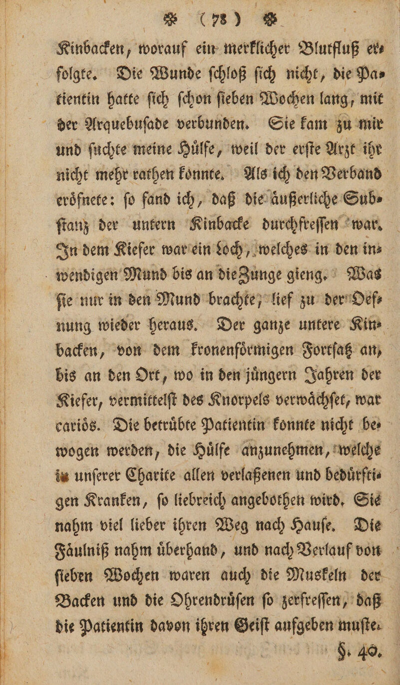 RK | Kinbacken, worauf ein merklicher Blutfluß er⸗ folgte. Die Wunde ſchloß ſich nicht, die Pa⸗ tientin hatte ſich ſchon ſieben Wochen lang, mit und ſuchte meine Huͤlfe, weil der erſte Arzt ihe nicht mehr rathen konnte. Als ich den Verband eroͤfnete: fo fand ich, daß die aͤußerliche Sub» ſtanz der untern Kinbacke durchfreſſen war. In dem Kiefer war ein Loch, welches in den ins fie nur in den Mund brachte, lief zu der Oef⸗ nung wieder heraus. Der ganze untere Kin backen, von dem kronenfoͤrmigen Fortſatz an, bis an den Ort, wo in den juͤngern Jahren der Kiefer, vermittelſt des Knorpels verwaͤchſet, war carioͤs. Die betruͤbte Patientin konnte nicht bes wogen werden, die Huͤlfe anzunehmen, welehe in unſerer Charite allen verlaßenen und beduͤrfti⸗ gen Kranken, fü liebreich angebothen wird. Sie nahm viel lieber ihren Weg nach Hauſe. Die Faͤuln iß nahm überhand, und nach Verlauf von Backen und die Ohrendruͤſen fo zerfreſſen, daß die Patientin davon een Geiſt Sd mufte