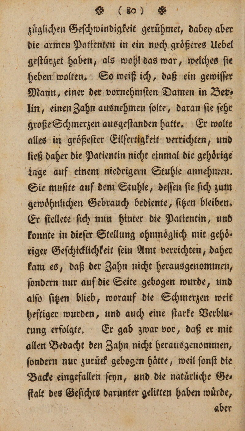 | (%o) | zuͤglichen Geſchwindigkeit geruͤhmet, dabey aber Mann, einer der vornehmſten Damen in Ber⸗ große Schmerzen ausgeſtanden hatte. Er wolte N alles in groͤßeſter Eilfertigkeit verrichten f und ließ daher die Patientin nicht einmal die gehoͤrige Sie mußte auf dem Stuhle, deſſen fie ſich zum gewoͤhnlichen Gebrauch bediente, ſitzen bleiben. Er ſtellete ſich nun hinter die Patientin, und konnte in dieſer Stellung ohnmoͤglich mit gehoͤ⸗ riger Geſchicklichkeit ſein Amt verrichten, daher | kam es, daß der Zahn nicht herausgenommen, ſondern nur auf die Seite gebogen wurde, und alſo ſitzen blieb, worauf die Schmerzen weit tung erfolgte. Er gab zwar vor, daß er mit allen Bedacht den Zahn nicht herausgenommen, Backe eingefallen ſeyn, und die natürliche Ges 105 des Ache de darunter gelitten haben würde, aber