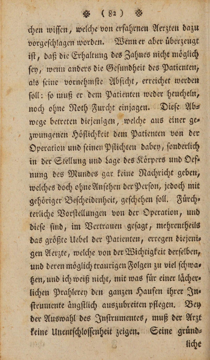 * (84) W foll: fo muß er dem Patienten weder heucheln, noch ohne Noth Furcht einjagen Dieſe Abs Operation und feinen Pflichten dabey, ſonderlich in der Stellung und Lage des Koͤrpers und Oef⸗ welches doch ohne Anſehen der Perſon, jedoch mit gehoͤriger Beſcheidenheit, geſchehen ſoll. Fuͤrch⸗ dieſe ſind, im Vertrauen geſagt, mehrentheils der Auswahl des Inſtrumentes, muß der Arzt keine Unentſchloſſenheit zeigen. Seine gruͤnd⸗