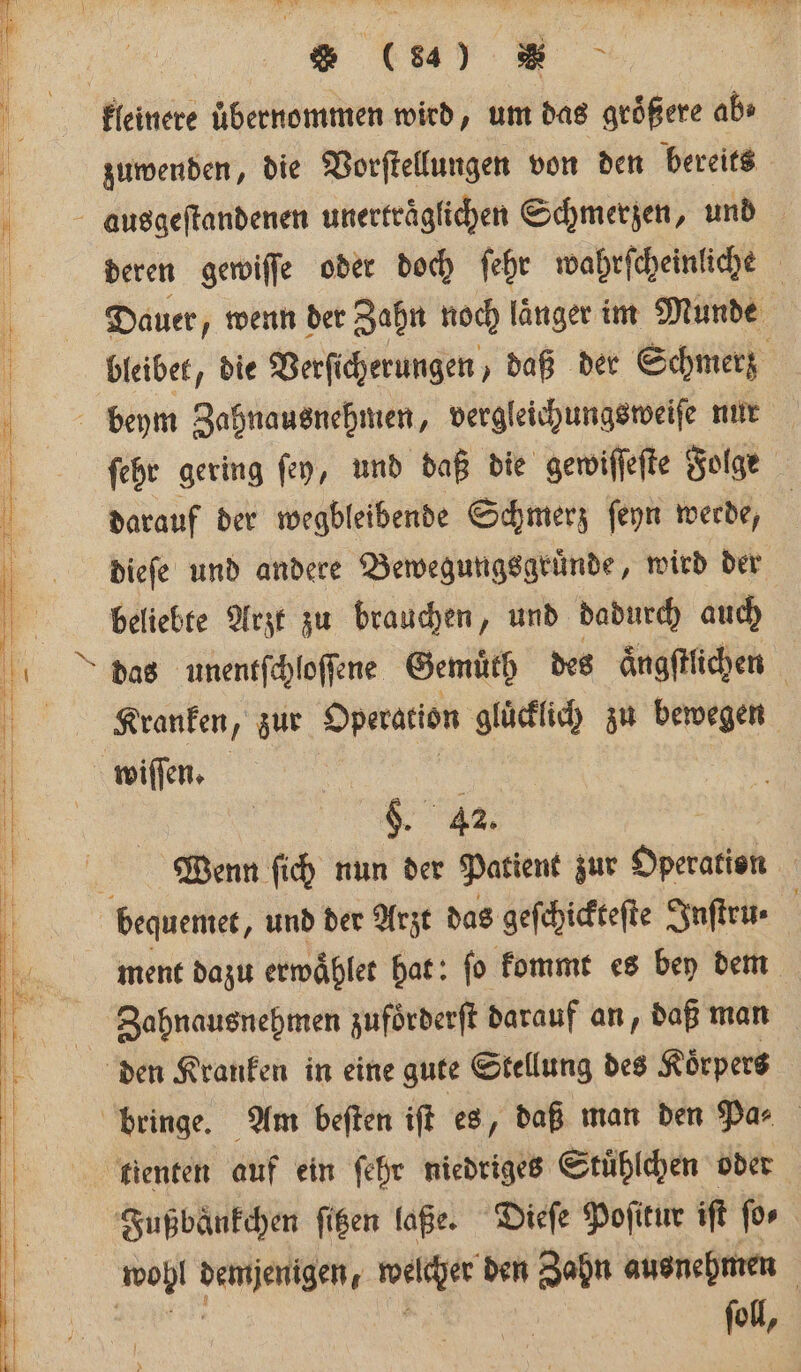 N ’ % er klwkeinere übernommen wird, um das größere ab j zuwenden, die Vorſtellungen von den bereits ausgeſtandenen unerträgfichen Schmerzen, und deren gewiſſe oder doch ſehr wahrſcheinliche Dauer, wenn der Zahn noch länger im Munde bleibet, die Verſicherungen, daß der Schmerz ’ beym Zahnausnehmen, vergleichungsweiſe nur ö ſehr gering ſey, und daß die gewiſſeſte Folge 0 darauf der wegbleibende Schmerz ſeyn werde, | ö dieſe und andere Bewegungsgruͤnde, wird der beliebte Arzt zu brauchen, und dadurch auch das unentſchloſſene Gemuͤth des aͤngſtlichen Kranken, zur Operation gluͤcklich zu bewegen wiſſen. 1 Ih. | $. 42. Wenn ſich nun der Patient zur Operation 5 bequemet, und der Arzt das geſchickteſte Inſtru⸗ | . ment dazu erwaͤhlet hat: fo kommt es bey dem 5 - N. Ziahnausnehmen zufoͤrderſt darauf an, daß man 3 den Kranken in eine gute Stellung des Koͤrpers | bringe. Am beſten ift es, daß man den Par tienten auf ein ſehr niedriges Stuͤhlchen oder Fußbänkchen ſitzen laße. Dieſe Poſitur iſt for wohl wegen, Wine den Zahn ausnehmen ſoll,