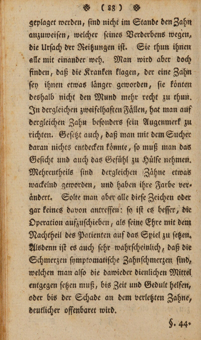 ; Eu ; geylaget werden, find nicht im Stande den gehn anzuweiſen, welcher ſeines Verderbens wegen, die urſach der Reitzungen iſt. Sie thun ihnen j' alle mit einander weh. Man wird aber doch flinden, daß die Kranken klagen, der eine Zahn ſey ihnen etwas laͤnger geworden, ſie koͤnten deshalb nicht den Mund mehr recht zu thun. In dergleichen zweifelhaften Faͤllen, hat man auf dergleichen Zahn beſonders fein Augenmerk zu richten. Geſetzt auch, daß man mit dem Sucher daran nichts entdecken koͤnnte, ſo muß man das Geſicht und auch das Gefühl zu Hülfe nehmen. Mehrentheils find dergleichen Zaͤhne etwas wackelnd geworden, und haben ihre Farbe ver⸗ ändert. Solte man aber alle dieſe Zeichen oder 1 gar keines davon antreffen: ſo iſt es beſſer, die Operation aufzuſchieben, als ſeine Ehre mit dem Nachtheil des Patienten auf das Spiel zu ſetzen. 0 Alsdenn iſt es auch ſehr wahrſcheinlich daß die Schmerzen ſymptomatiſche Zahnſchmerzen find, welchen man alſo die dawieder dienlichen Mittel entgegen ſetzen muß, bis Zeit und Gedult helfen, oder bis der Schade an dem verlegten Zahne, deutlicher W WE: 9. 44