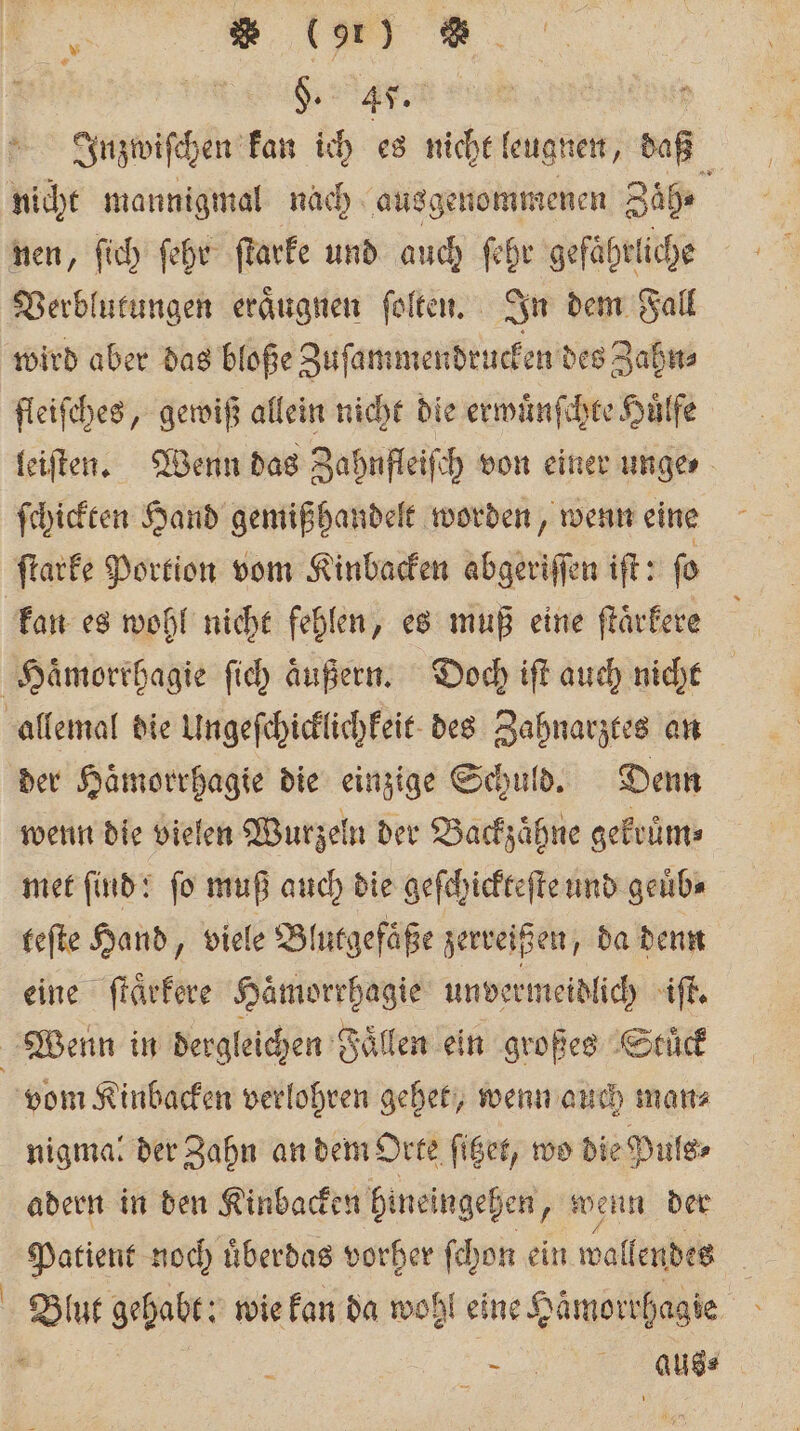 en | Inzwiſchen kan ich es nicht leugnen, daß nicht mannigmal nach ausgenommenen Zäh⸗ nen, ſich ſehr ſtarke und auch ſehr gefährliche Verblutungen eraͤugnen ſolten. In dem Fall wird aber das bloße Zuſammendrucken des Zahn⸗ fleiſches, gewiß allein nicht die erwuͤnſchte Huͤlfe leiſten. Wenn das Zahnfleiſch von einer unge ſchickten Hand gemißhandelt worden, wenn eine ſtarke Portion vom Kinbacken abgeriſſen iſt: ſo kan es wohl nicht fehlen, es muß eine ſtaͤrkere Haͤmorrhagie ſich aͤußern. Doch iſt auch nicht allemal die Ungeſchicklichkeit des Zahnarztes an der Haͤmorrhagie die einzige Schuld. Denn wenn die vielen Wurzeln der Backzaͤhne gekruͤm⸗ met find! fo muß auch die geſchickteſte und geuͤb⸗ teſte Hand, viele Blutgefäße zerreißen, da denn eine ſtaͤrkere Haͤmorrhagie unvermeidlich iſt. Wenn in dergleichen Fällen ein großes Stuck vom Kinbacken verlohren gehet, wenn auch man⸗ nigma: der Zahn an dem Orte ſitzet, wo die Puls⸗ adern in den Kinbacken bineingehen, wenn der Patient noch uͤberdas vorher ſchon ein wallendes f Blut gehabt: wie kan da wohl eine Hämorrhagie 5 , e,