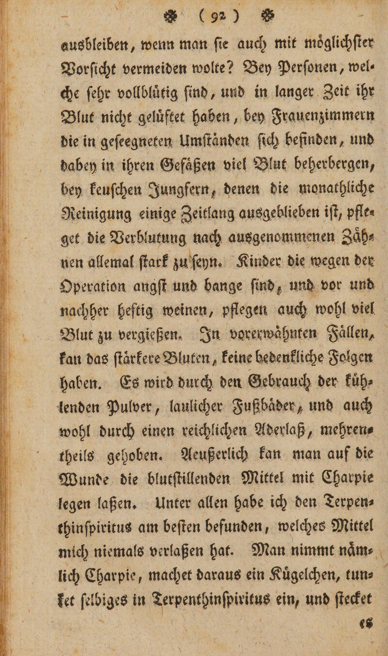 „%% [ ausbleiben, wenn man ſie auch mit moͤglichſter Vorſicht vermeiden wolte? Bey Perſonen, wel⸗ che ſehr vollbluͤtig find, und in langer Zeit ihr Blut nicht gelüftet haben, bey Frauenzimmern die in geſeegneten Umſtaͤnden ſich befinden, und dabey in ihren Gefaͤßen viel Blut beherbergen, bey keuſchen Jungfern, denen die monathliche Reinigung einige Zeitlang ausgeblieben iſt, pflea get die Verblutung nach ausgenommenen Zaͤh⸗ nen allemal ſtark zu ſeyn. Kinder die wegen der | Operation angft und bange find, und vor und nachher heftig weinen, pflegen auch wohl viel Blut zu vergießen. In vorerwaͤhnten Fallen, | kan das ftärfere Bluten, keine bedenkliche Folgen haben. Es wird durch den Gebrauch der kuͤh⸗ lenden Pulver, laulicher Fußbaͤder, und auch wohl durch einen reichlichen Aderlaß, mehren⸗ theils gehoben. Aeußerlich kan man auf die Wunde die blutſtillenden Mittel mit Charpie legen laßen. Unter allen habe ich den Terpen⸗ thinſpiritus am beſten befunden, welches Mittel mich niemals verlaßen hat. Man nimmt naͤm⸗ lich Charpie, machet daraus ein Kuͤgelchen, tun⸗ ket a in re eh ein, und ſtecket 48s