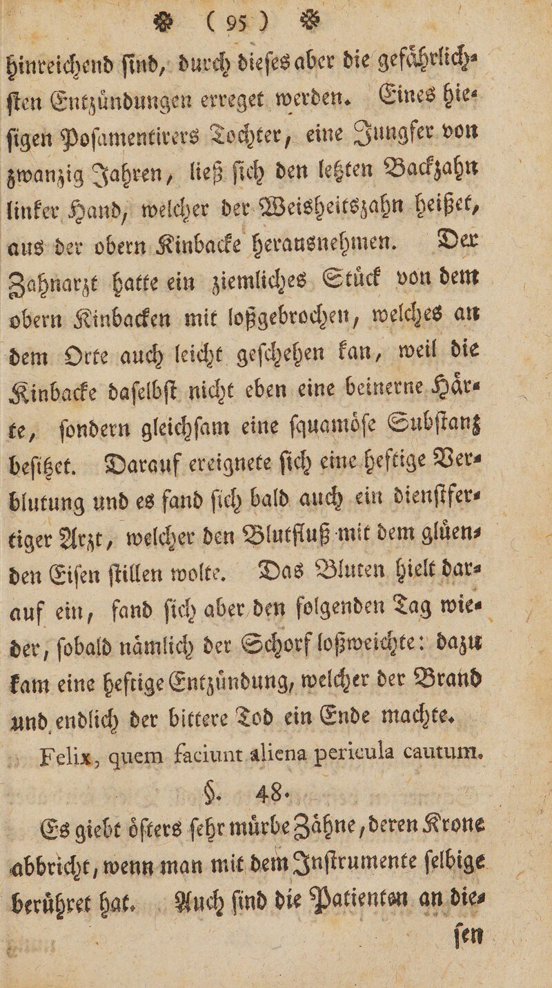 anderen ſind, durch dieſes aber die gefaͤhrlich⸗ ſten Entzündungen erreget werden. Eines hie⸗ ſigen Poſamentirers Tochter, eine Jungfer von zwanzig Jahren, ließ ſich den letzten Backzahn linker Hand, welcher der Weisheitszahn heißet, aus der obern Kinbacke herausnehmen. Der Zahnarzt hatte ein ziemliches Stuͤck von dem obern Kinbacken mit loßgebrochen, welches an dem Orte auch leicht geſchehen kan, weil die Kinbacke daſelbſt nicht eben eine beinerne Haͤr⸗ te, ſondern gleichſam eine ſquamoͤſe Subſtanz beſitzet. Darauf ereignete ſich eine heftige Ver⸗ blutung und es fand ſich bald auch ein dienſtfer⸗ tiger Arzt, welcher den Blutfluß mit dem gluͤen⸗ 0 den Eiſen ſtillen wolte. Das Bluten, hielt dar⸗ auf ein, fand ſich aber den folgenden Tag wie⸗ f der, ſobald naͤmlich der Schorf loßweichte: dazu kam eine heftige Entzuͤndung, welcher der Brand und endlich der bittere Tod ein Ende machte. Felix, quem faciunt aliena pericula cautum. §. 48. | | Es giebt öfters ſehr mürbe Zähne deren Krone abbricht, wenn man mit dem Inſtrumente ſelbige beruͤhret hat. Auch ſind die Patienten an die⸗ 1 ſen 45 .