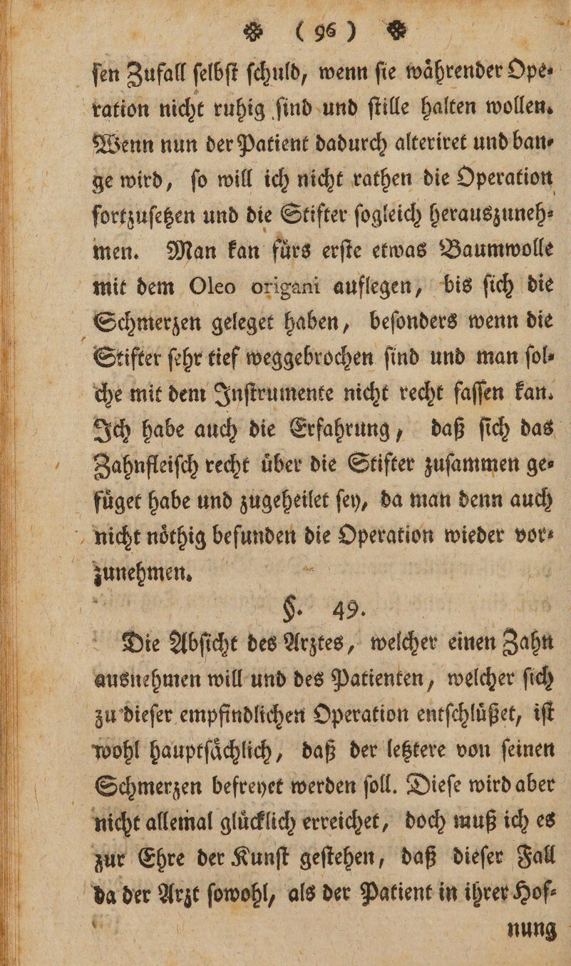 * | . N | fen Zufall ſelbſ ſchuld, wenn ſie waͤhrender Span | ration nicht ruhig ſind und ſtille halten wollen. i Wenn nun der Patient dadurch alteriret und ban 0 ge wird, ſo will ich nicht rathen die Operation | ßfrtzuſetzen und die Stifter ſogleich herauszuneh⸗ men. Man Fan fürs erſte etwas Baumwolle 0 mit dem Oleo origani auflegen, bis ſich die Schmerzen geleget haben, beſonders wenn die Stifter ſehr tief weggebrochen find und man ſol⸗ che mit dem Inſtrumente nicht recht faſſen kan. 15 Ich habe auch die Erfahrung, daß ſich das Ziahnſteiſch recht über die Stifter zuſammen ger 5 fuͤget habe und zugeheilet ſey, da man denn auch nicht noͤthig befunden die Operation wieder vor⸗ N 1 Bene. m “N a | Die Abſicht des Arztes, welcher einen Zap ausnehmen will und des Patienten, welcher ſich zu dieſer empfindlichen Operation entſchluͤßet, iſt wohl hauptſaͤchlich, daß der letztere von feinen 1 Schmerzen befreyet werden ſoll. Dieſe wird aber 5 nicht allemal gluͤcklich erreichet, doch muß ich es | | du der Mr ſowohl, als der Patient in ihrer Hof⸗ zur Ehre der Kunſt geſtehen, daß dieſer Fall | | nung