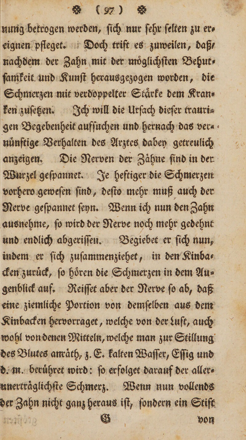 nung bekrogen werden, ſich nur ſehr ſelten zu er⸗ eignen pfleget. Doch trift es zuweilen, daß / nachdem der Zahn mit der moͤglichſten Behut⸗ ſamkeit und Kunſt herausgezogen worden, die Schmerzen mit verdoppelter Staͤrke dem Kran⸗ ken zuſetzen. Ich will die Urſach dieſer trauri⸗ 5 gen Begebenheit aufſuchen und hernach das ver⸗ nuͤnſtige Verhalten des Arztes dabey getreulich anzeigen. Die Nerven der Zaͤhne ſind in der Wurzel geſpannet. Je heftiger die Schmerzen vorhero geweſen ſind, deſto mehr muß auch der Nerve geſpannet ſeyn. Wenn ich nun den Zahn ausnehme, ſo wird der Nerve noch mehr gedehnt und endlich abgeriſſen. Begiebet er ſich nun, indem er ſich zuſammenziehet, in den Kinba⸗ cken zuruͤck, ſo hoͤren die Schmerzen in dem Au⸗ genblick auf. Reiſſet aber der Nerve ſo ab, daß eine ziemliche Portion von demſelben aus dem a Kinbacken hervorraget, welche von der Luſt, auß wohl von denen Mitteln, welche man zur Stillung des Blutes anraͤth, z. E. kalten Waſſer, Eſſig und d. m. beruͤhret wird: ſo erfolget darauf der aller⸗ unertraͤglichſte Schmerz. Wenn nun vollends der Zahn nicht ganz heraus iſt, ſondern ein Stift 5 0 | G von I