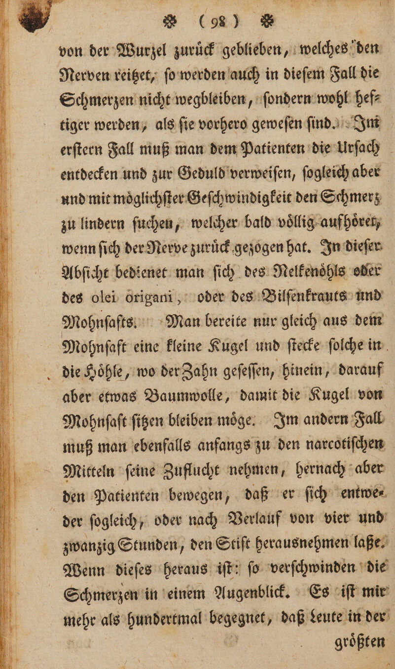 Nerven reitzet, ſo werden auch in dieſem Fall die Schmerzen nicht wegbleiben, ſondern wohl hef⸗ tiger werden, als fie vorhero geweſen find... Im erſtern Fall muß man dem Patienten die Urſach entdecken und zur Geduld verweiſen, ſogleich aber und mit moͤglichſter Geſchwindigkeit den Schmerz zu lindern ſuchen, welcher bald voͤllig aufhoͤret, wenn ſich der Rerve zuruͤck gezogen hat. In dieſer Abſicht bedienet man ſich des Nelkenoͤhls oder des olei origani, oder des Bilſenkrauts und aber etwas Baumwolle, damit die Kugel von Mohnſaſt ſitzen bleiben möge: Im andern Fall muß man ebenfalls anfangs zu den narcotiſchen den Patienten bewegen, daß er ſich entwe⸗ zwanzig Stunden, den Stift herausnehmen laße. Wenn dieſes heraus iſt: fo verſchwinden die Schmerzen in einem Augenblick. Es iſt mir mehr als bundertmal begegnet, daß Leute in der | grüßte