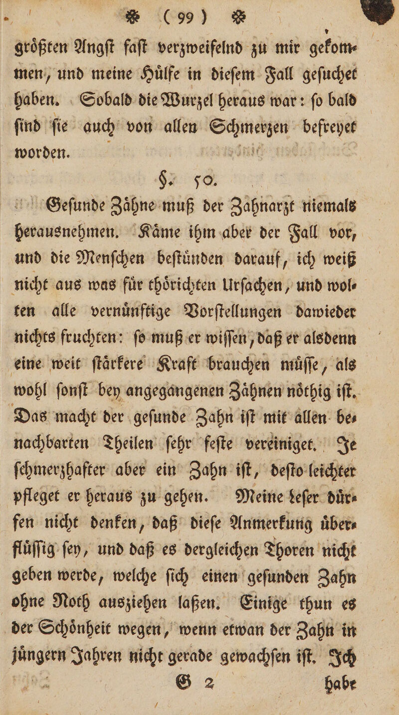 „ene größten Angſt faſt verzweifelnd zu mir gelb men, und meine Huͤlfe in dieſem Fall geſuchet haben. Sobald die Wurzel heraus war: ſo bald ſind ſie auch von allen eee beſtehet worden. ee SGeſunde Zaͤhne muß der Zahnarzt niemals herausnehmen. Kaͤme ihm aber der Fall vor, und die Menſchen beſtuͤnden darauf, ich weiß nicht aus was fuͤr thoͤrichten Urſachen, und wol⸗ ten alle vernuͤnftige Vorſtellungen dawieder eine weit ſtaͤrkere Kraft brauchen muͤſſe, als wohl ſonſt bey angegangenen Zaͤhnen noͤthig iſt. Das macht der geſunde Zahn iſt mit allen be⸗ nachbarten Theilen ſehr feſte vereiniget. Je fehmerzhafter aber ein Zahn iſt, deſto leichter pfleget er heraus zu gehen. Meine keſer duͤr⸗ fen nicht denken, daß dieſe Anmerkung uͤber⸗ fluͤſſig fen, und daß es dergleichen Thoren nicht geben werde, welche ſich einen geſunden Zahn ohne Noth ausziehen laßen. Einige thun es der Schoͤnheit wegen, wenn etwan der Zahn in e en nicht gerade gewachſen iſt. Ich