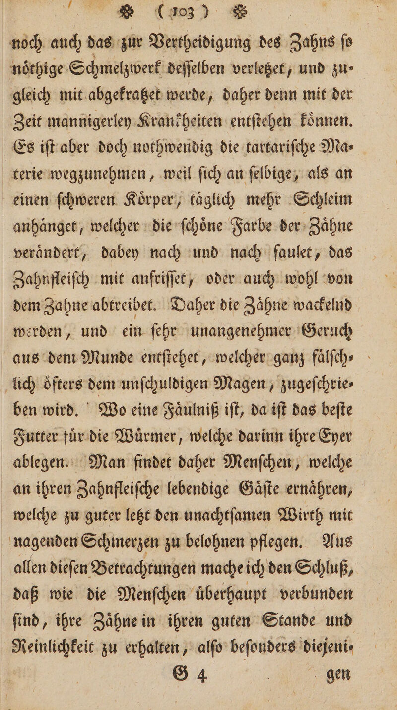 es (a) = noch auch das zur Vertheidigung des Zahns fo noͤthige Schmelzwerk deſſelben verletzet, und zu ⸗ gleich mit abgekratzet werde, daher denn mit der Zeit mannigerley Krankheiten entſtehen koͤnnen. Es iſt aber doch nothwendig die tartariſche Ma⸗ terie wegzunehmen, weil ſich an ſelbige, als an einen ſchweren Koͤrper, kaͤglich mehr Schleim anhaͤnget, welcher die ſchoͤne Farbe der Zähne verändert, dabey nach und nach faulet, das Zahnfleiſch mit anfriſſet, oder auch wohl von dem Zahne abtreibet. Daher die Zaͤhne wackelnd werden, und ein ſehr unangenehmer Geruch aus dem Munde entſtehet, welcher ganz faͤlſch⸗ lich oͤfters dem unſchuldigen Magen, zugeſchrie⸗ ben wird. Wo eine Faͤulniß iſt, da iſt das beſte Futter fuͤr die Wuͤrmer, welche darinn ihre Eyer ablegen. Man findet daher Menſchen, welche an ihren Zahnfleiſche lebendige Gaͤſte ernähren, welche zu guter letzt den unachtfamen Wirth mit nagenden Schmerzen zu belohnen pflegen. Aus allen dieſen Betrachtungen mache ich den Schluß, daß wie die Menſchen uberhaupt verbunden find, ihre Zähne in ihren guten Stande und Reinlichkeit zu erhalten, alſo beſonders diejeni⸗