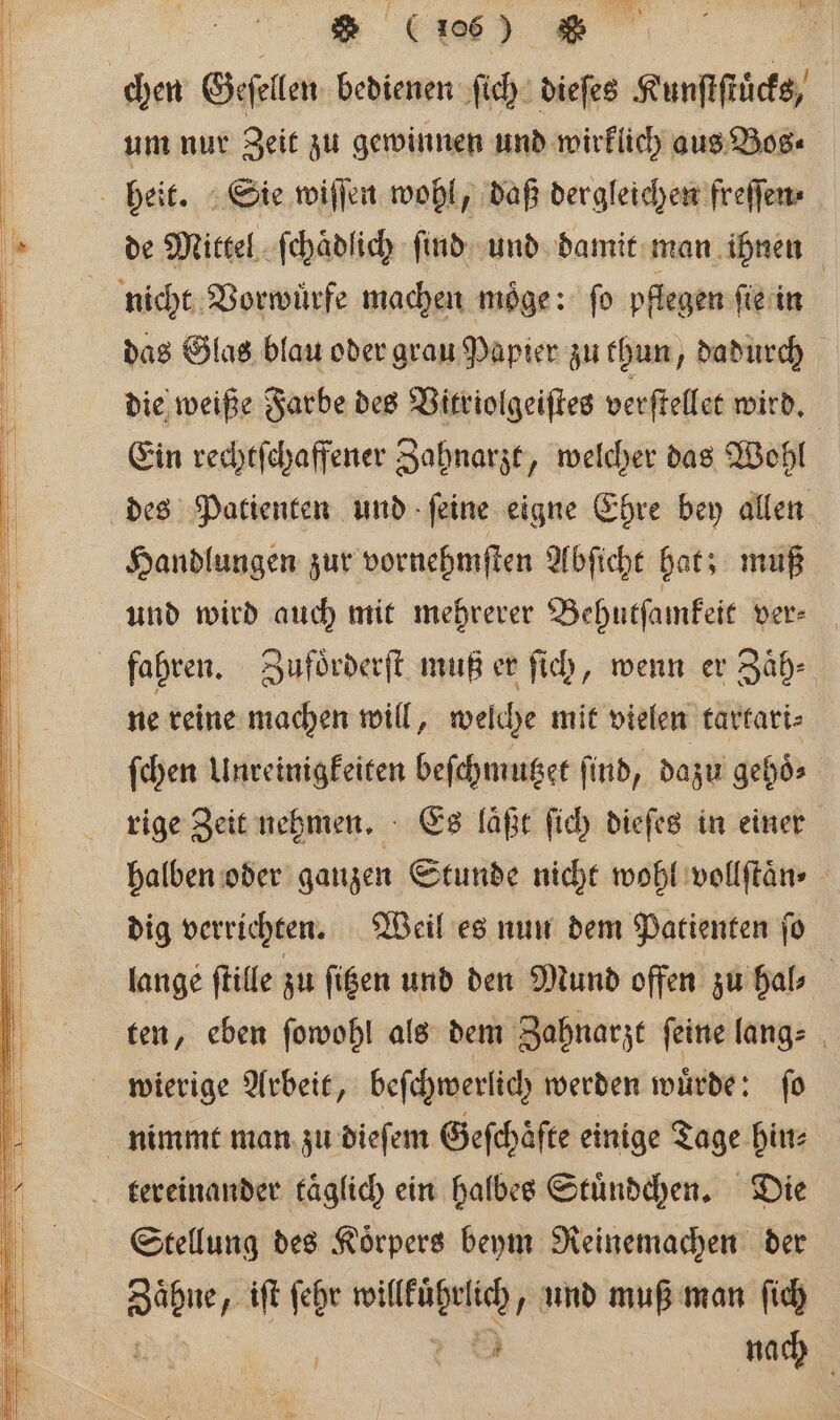 &gt; (i106) &amp; um nur Zeit zu gewinnen und wirklich aus Bos⸗ de Mittel ſchaͤdlich ſind und damit man ihnen das Glas blau oder grau Papier zu thun, dadurch die weiße Farbe des Vitriolgeiſtes verſtellet wird. Ein rechtſchaffener Zahnarzt, welcher das Wohl Handlungen zur vornehmſten Abſicht hat; muß und wird auch mit mehrerer Behutſamkeit ver- ne reine machen will, welche mit vielen tartari⸗ ſchen Unreinigkeiten beſchmutzet find, dazu gehoͤ⸗ rige Zeit nehmen. Es läßt ſich dieſes in einer halben oder ganzen Stunde nicht wohl vollſtaͤn⸗ dig verrichten. Weil es nun dem Patienten ſo lange ſtille zu ſitzen und den Mund offen zu hal⸗ ten, eben ſowohl als dem Zahnarzt feine lang⸗ wierige Arbeit, beſchwerlich werden wuͤrde: ſo tereinander täglich ein halbes Stuͤndchen. Die Stellung des Koͤrpers beym Reinemachen der En iſt ſehr aa g und muß man ſich