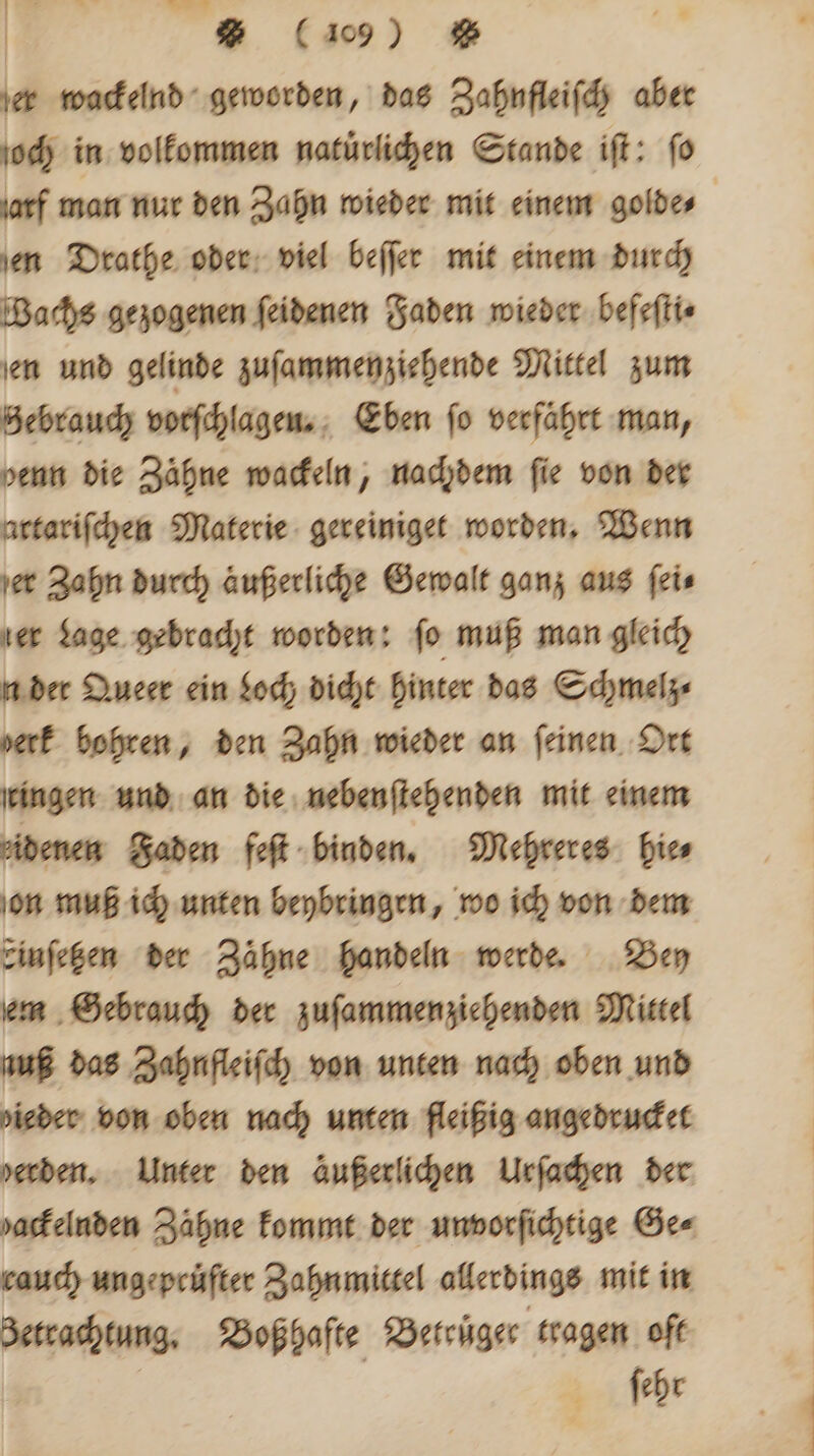 19 er wackelnd geworden, das Zahnfleifdy aber och in volkommen natürlichen Stande ift: fo ſarf man nur den Zahn wieder mit einem golde⸗ en Drathe oder viel beſſer mit einem durch Bachs gezogenen ſeidenen Faden wieder befeſti⸗ en und gelinde zuſammen ziehende Mittel zum Zebrauch vorſchlagen. Eben fo verfährt man, denn die Zähne wackeln, nachdem fie von der artariſchen Materie gereiniget worden. Wenn er Zahn durch äußerliche Gewalt ganz aus ſei⸗ ler Lage gebracht worden: fo muß man gleich n der Queer ein Loch dicht hinter das Schmelz⸗ verf bohren, den Zahn wieder an feinen Ort ingen und an die neben ſtehenden mit einem denen Faden feſt binden. Mehreres hie⸗ on muß ich unten beybringen, wo ich von dem einſetzen der Zähne handeln werde. Bey em Gebrauch der zuſammen ziehenden Mittel nuß das Zahnfleiſch von unten nach oben und ieder von oben nach unten fleißig angedrucket erden. Unter den äußerlichen Urſachen der varkelnden Zähne kommt der unvorſichtige Ge⸗ rauch unge pruͤfter Zahnmittel allerdings mit in 3etrachtung, Boß hafte Beteuͤgec tragen oft ſehr