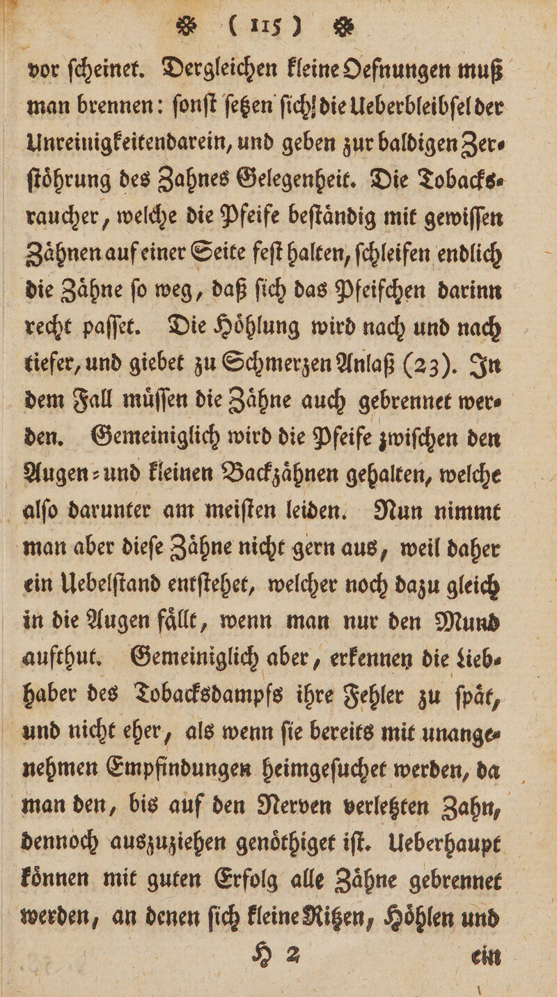 vor ſcheinet. Dergleichen kleine Oefnungen muß man brennen: ſonſt ſetzen ſichſ die Ueberbleibſel der Unreinigkeitendarein, und geben zur baldigen Zer⸗ ſtoͤhrung des Zahnes Gelegenheit. Die Tobacks⸗ raucher, welche die Pfeife beftändig mit gewiſſen Zähnen auf einer Seite feſt halten, ſchleifen endlich die Zähne fo weg, daß ſich das Pfeifchen darinn recht paſſet. Die Hoͤhlung wird nach und nach tiefer, und giebet zu Schmerzen Anlaß (23). In dem Fall muͤſſen die Zaͤhne auch gebrennet wer⸗ den. Gemeiniglich wird die Pfeife zwiſchen den Augen ⸗und kleinen Backzaͤhnen gehalten, welche alſo darunter am meiſten leiden. Nun nimmt man aber dieſe Zaͤhne nicht gern aus, weil daher ein Uebelſtand entſtehet, welcher noch dazu gleich in die Augen faͤllt, wenn man nur den Mund aufthut. Gemeiniglich aber, erkennen die Lieb⸗ haber des Tobacksdampfs fs ihre Fehler zu ſpät, und nicht eher, als wenn ſie bereits mit unange⸗ nehmen Empfindungen heimgeſuchet werden, da man den, bis auf den Nerven verletzten Zahn, dennoch auszuziehen genoͤthiget iſt. Ueberhaupt koͤnnen mit guten Erfolg alle Zaͤhne gebrennet werden, an denen ſich kleine Ritzen, Hoͤhlen und H 2 | ein \