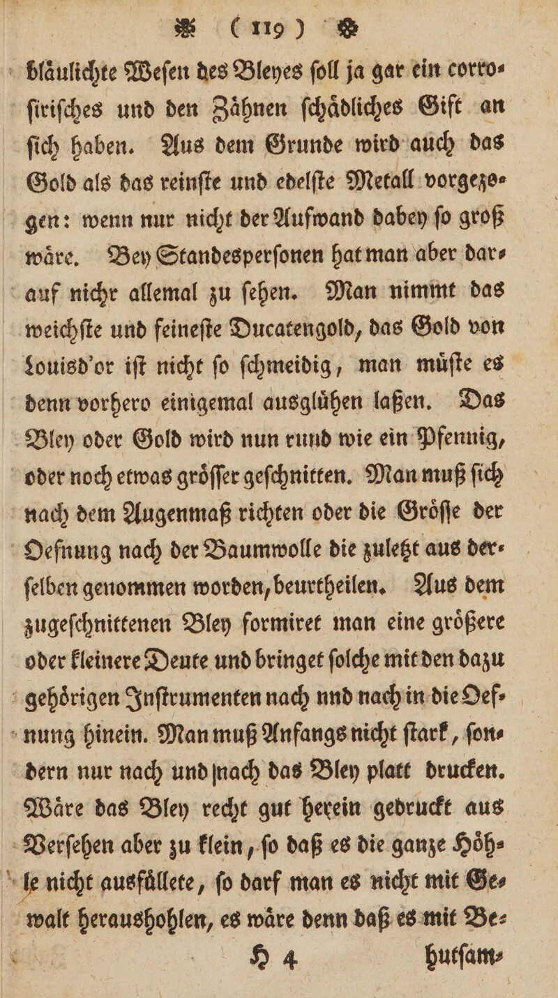 Pe ſich haben. Aus dem Grunde wird auch das Gold als das reinſte und edelſte Metall vorgezo⸗ gen: wenn nur nicht der Aufwand dabey ſo groß waͤre. Bey Standesperſonen hat man aber dar⸗ weichſte und feineſte Ducatengold, das Gold von Louisd'or iſt nicht ſo ſchmeidig, man muͤſte es denn vorhero einigemal ausgluͤhen laßen. Das Bley oder Gold wird nun rund wie ein Pfennig, nach dem Augenmaß richten oder die Groͤſſe der ſelben genommen worden, beurtheilen. Aus dem zugeſchnittenen Bley formiret man eine groͤßere oder kleinere Deute und bringet ſolche mit den dazu Waͤre das Bley recht gut herein gedruckt aus 94 butſam·