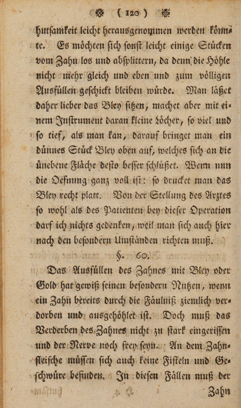 hutſamkeit licht herausgenommen werden Forms te. Es moͤchten ſich fonft leicht einige Stücken vom Zahn los und abſplittern, da denn die Hoͤhle nicht mehr gleich und eben und zum volligen Ausfuͤllen geſchickt bleiben würde. Man läßet | | daher lieber das Bley ſitzen, machet aber mit ei⸗ nem Inſtrument daran kleine Söcher, fo viel und ſo tief, als man kan, darauf bringet man ein duͤnnes Stuͤck Bley oben auf, welches ſich an die uͤnebene Fläche deſto beſſer ſchlußet. Wem nun die Oefnung ganz voll iſt: ſo drucket man das Bley recht platt. Von der Stellung des Arztes ſo wohl als des Patienten bey dieſer Operation darf ich nichts gedenken, weil man ſich auch bier | nach den bee Uaftänden, richten muß. Ss teen . 0 ole f Das Ausfüllen des 95 mit Bley oder 10 Gold hat gewiß ſeinen beſondern Nutzen, wenn ein Zahn bereits durch die Faͤulniß ziemlich ver⸗ Verderben des Zahnes nicht zu ſtark eingeriſſen und der Nerve noch frey ſeyn. An dem Zahn⸗ ſleiſche muͤſſen ſich auch keine Fiſteln und Ge⸗ ee en 1 dieſen Faͤllen muß der Ei Bun