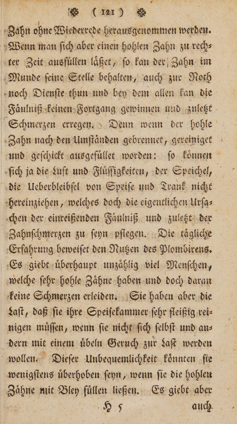 * (u) % | Zahn ohne Wiederrede herausgenommen werden. Wenn man ſich aber einen hohlen Zahn zu rech⸗ ter Zeit ausfuͤllen laͤßet „ ſo kan der Zahn im Munde ſeine Stelle behalten, auch zur Noth noch Dienſte thun und bey dem allen kan die Faͤulniß keinen Fortgang gewinnen und zuletzt . Schmerzen erregen. Denn wenn der hohle Zahn nach den Umftänden gebrennet, gereiniget und geſchickt ausgefuͤllet worden: ſo koͤnnen die Ueberbleibſel von Speiſe und Trank nicht hereinziehen, welches doch die eigentlichen Urſa⸗ chen der einreißenden Faͤulniß und zuletzt der Zahnſchmerzen zu ſeyn pflegen. Die tägliche | ‚Erfahrung beweiſet den Nutzen des Plombirens. Es giebt uͤberhaupt unzaͤhlig viel Menſchen, welche ſehr hohle Zaͤhne haben und doch daran keine Schmerzen erleiden. Sie haben aber die Laſt, daß ſie ihre Speiſekammer ſehr fleißig rei⸗ nigen muͤſſen, wenn ſie nicht ſich ſelbſt und an dern mit einem uͤbeln Geruch zur Laſt werden wollen. Dieſer Unbequemlichkeit koͤnnten te wenigſtens uͤberhoben ſeyn, wenn ſie die hohlen | Bühne mit Bley füllen ließen. Es giebt aber