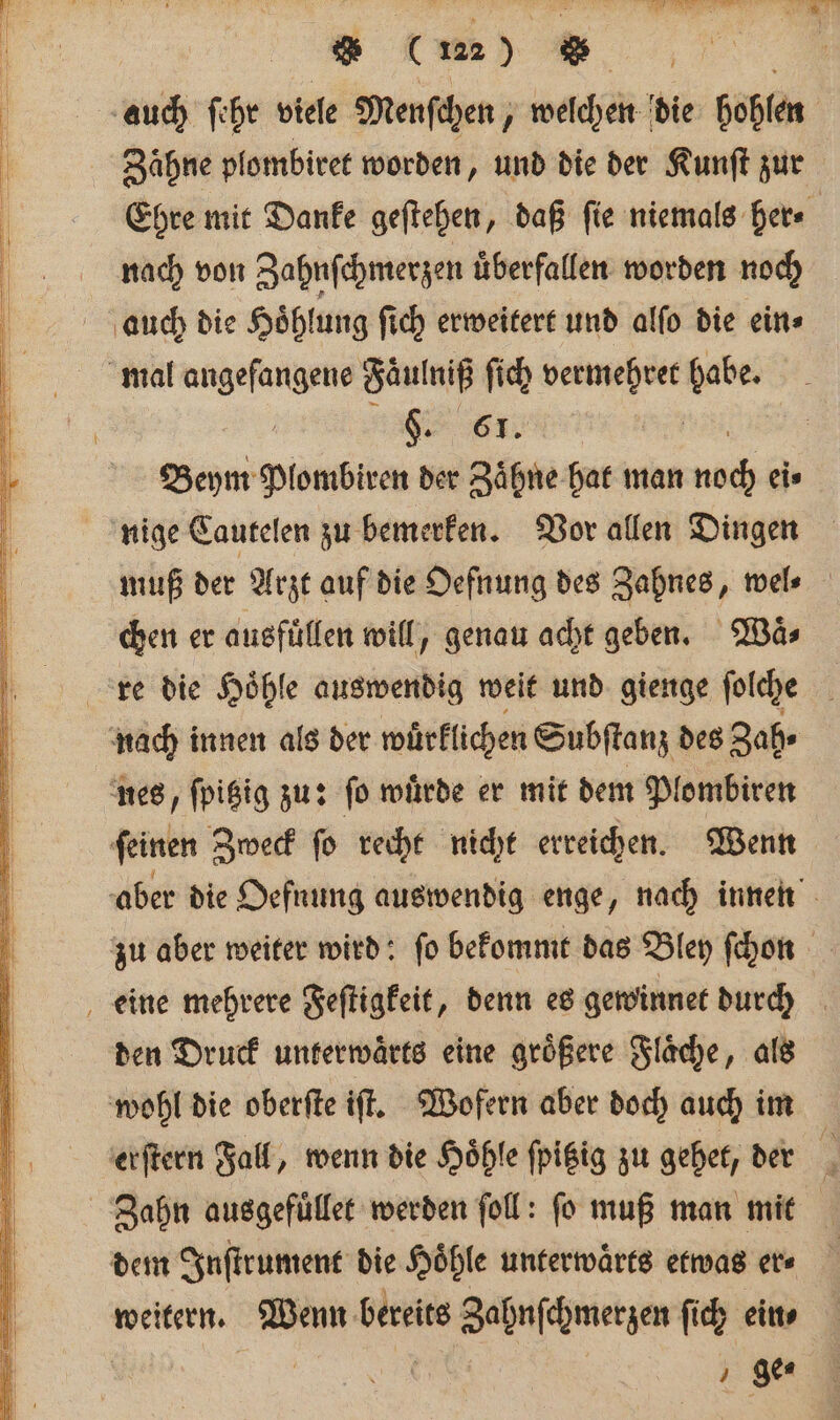 Zähne plombiret worden, und die der Kunſt zur Ehre mit Danke geſtehen, daß ſie niemals her⸗ nach von Zahnſchmerzen uͤberfallen worden noch §. 61. Beym Plombiren der Zaͤhne hat man na eis nige Cautelen zu bemerken. Vor allen Dingen muß der Arzt auf die Oefnung des Zahnes, wel⸗ chen er ausfuͤllen will, genau acht geben. Waͤ⸗ den Druck unterwaͤrts eine groͤßere Flaͤche, als Zahn ausgefuͤllet werden foll: fo muß man mit weitern. Wenn bereits Zahnſchmerzen ſich ein⸗ | | ge⸗