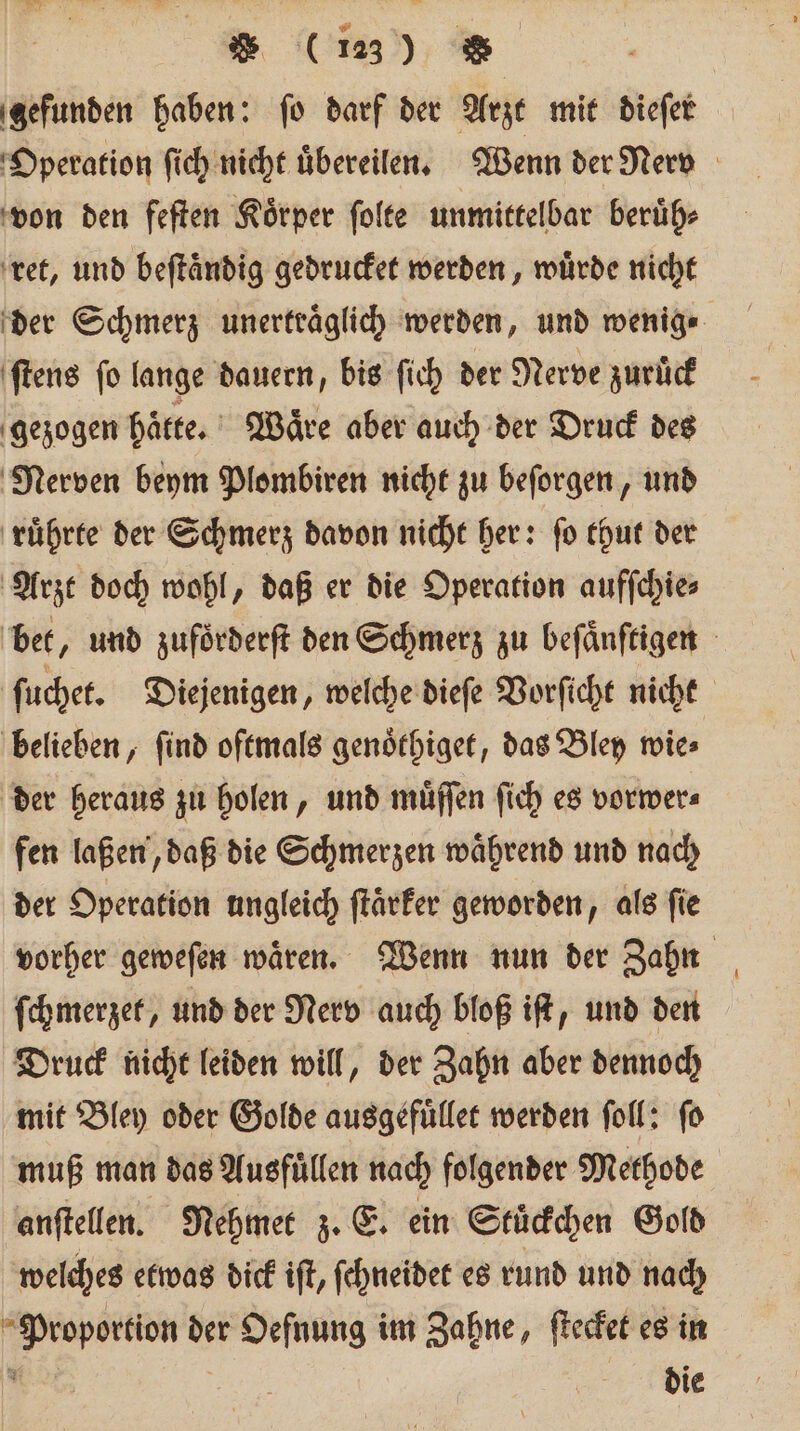 gefunden haben: ſo darf der Arzt mit dieſer Operation ſich nicht uͤbereilen. Wenn der Nerv von den feſten Koͤrper ſolte unmittelbar beruͤh⸗ ret, und beſtaͤndig gedrucket werden, wuͤrde nicht der Schmerz unertraͤglich werden, und wenig ⸗ ſtens fo lange dauern, bis ſich der Nerve zuruͤck gezogen hätte. Waͤre aber auch der Druck des Nerven beym Plombiren nicht zu beſorgen, und ruͤhrte der Schmerz davon nicht her: fo thut der Arzt doch wohl, daß er die Operation aufſchie⸗ bet, und zuförderft den Schmerz zu beſaͤnſtigen ſuchet. Diejenigen, welche dieſe Vorſicht nicht belieben, ſind oftmals genoͤthiget, das Bley wie⸗ der heraus zu holen, und muͤſſen ſich es vorwer⸗ fen laßen, daß die Schmerzen während und nach der Operation ungleich ftärfer geworden, als fie vorher geweſen waͤren. Wenn nun der Zahn ſchmerzet, und der Nerv auch bloß iſt, und den Druck nicht leiden will, der Zahn aber dennoch mit Bley oder Golde ausgefuͤllet werden ſoll: ſo muß man das Ausfuͤllen nach folgender Methode anſtellen. Nehmet z. E. ein Stuͤckchen Gold welches etwas dick iſt, ſchneidet es rund und nach Proportion der Oefnung im Zahne, ſtecket es in bi | die