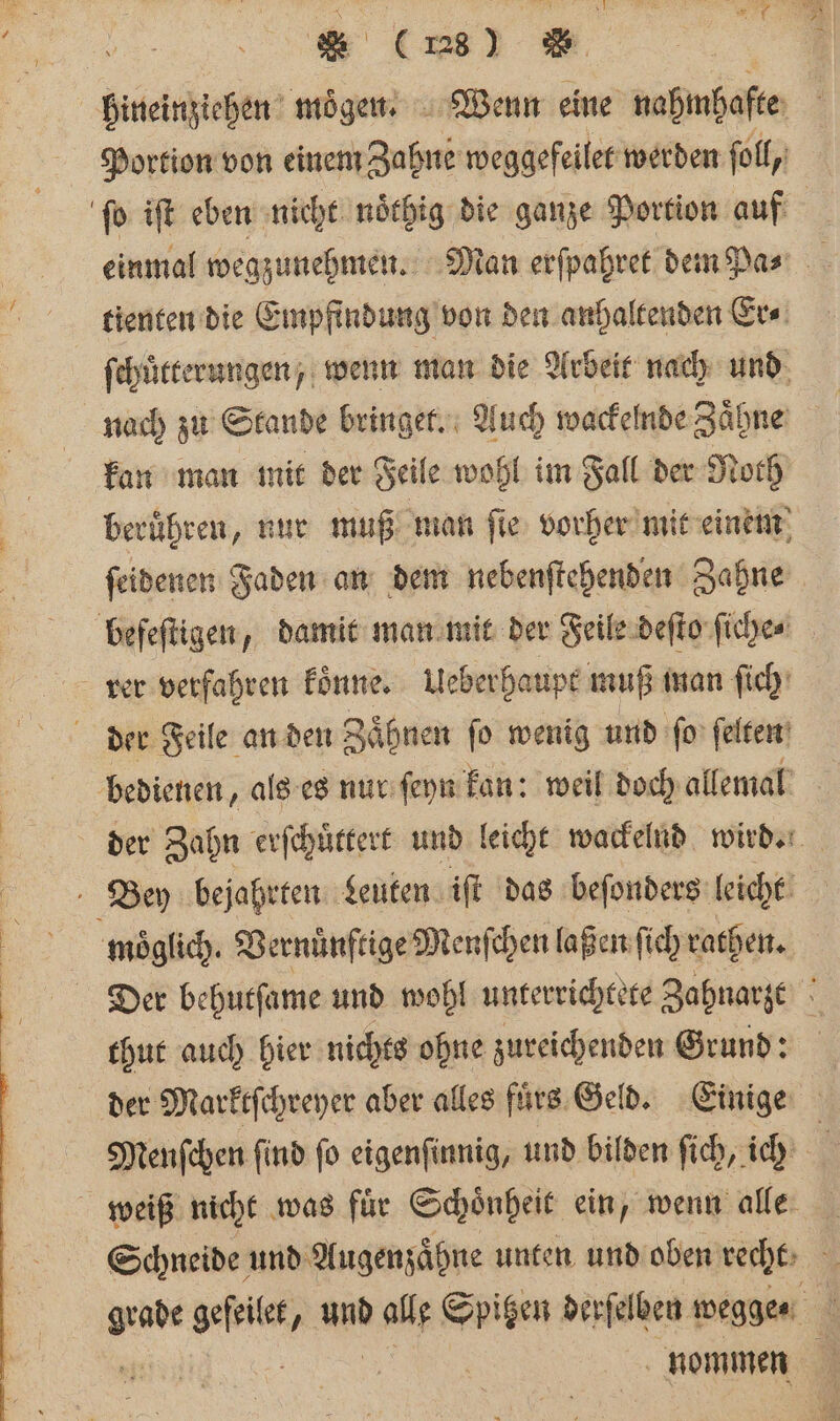 hineinziehen moͤgen. Wenn eine nahmhafte Portion von einem Zahne weggefeilet werden ſoll, ſo iſt eben nicht noͤthig die ganze Portion auf einmal wegzunehmen. Man erſpahret dem Pa⸗ a tienten die Empfindung von den anhaltenden Er⸗ ſchůtterungen, wenn man die Arbeit nach und nach zu Stande bringet. Auch wackelnde Zähne kan man mit der Feile wohl im Fall der Noth beruͤhren, nur muß man ſie vorher mit einem ſeidenen Faden an dem nebenſtehenden Zahne befeſtigen, damit man mit der Feile deſto ſiche⸗ rer verfahren koͤnne. Ueberhaupt muß man ſich der Feile an den Zähnen ſo wenig und fo ſelten bedienen, als es nur ſeyn kan: weil doch allemal der Zahn erſchuͤttert und leicht wackelnd wird. Bey bejahrten Leuten iſt das beſonders leicht moͤglich. Vernuͤnftige Menſchen laßen ſich rathen. Der behutſame und wohl unterrichtete Zahnarzt x thut auch hier nichts ohne zureichenden Grund: der Marktſchreyer aber alles füͤs Geld. Einige Menſchen ſind ſo eigenſinnig, und bilden ſich, ich | weiß nicht was fuͤr Schoͤnheit ein, wenn alle Schneide und Augenzaͤhne unten und oben recht * geſelet 2 und alle Spitzen derſelben wegge · 5 nommen