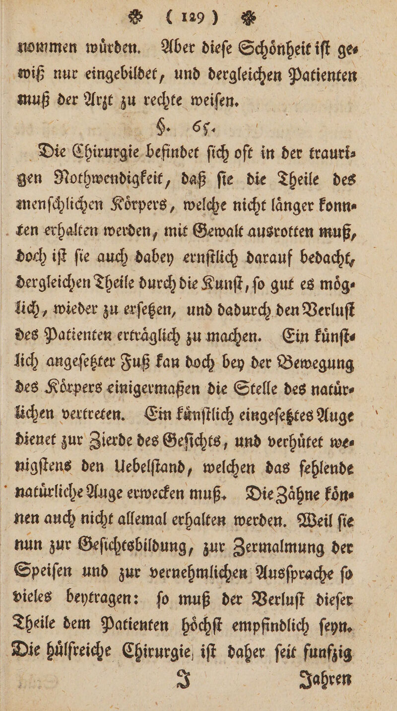 | * (19) * | nommen würden. Aber dieſe Schönheit ift ges wiß nur eingebildet ‚ und dergleichen Patienten ia der Arzt zu rechte weiſen. §. 6. | Die Chirurgie befindet ſich oft in der traurk⸗ gen Nothwendigkeit, daß ſie die Theile des menſchlichen Koͤrpers, welche nicht länger konn⸗ ten erhalten werden, mit Gewalt ausrotten muß, doch iſt ſie auch dabey ernſtlich darauf bedacht, dergleichen Theile durch die Kunſt, ſo gut es moͤg⸗ lich, wieder zu erſetzen, und dadurch den Verluſt des Patienten ertraͤglich zu machen. Ein kuͤnſt⸗ lich angeſetzter Fuß kan doch bey der Bewegung des Körpers einigermaßen die Stelle des natuͤr⸗ lichen vertreten. Ein kuͤnſtlich eingeſetztes Auge dienet zur Zierde des Geſichts, und verhuͤtet we⸗ nigſtens den Uebelſtand, welchen das fehlende naluͤrliche Auge erwecken muß. Die Zähne koͤn⸗ nen auch nicht allemal erhalten werden. Weil ſie nun zur Geſichtsbildung, zur Zermalmung der Speiſen und zur vernehmlichen Ausſprache ſo vieles beytragen: ſo muß der Verluſt dieſer Theile dem Patienten hoͤchſt empfindlich ſeyn. Die dle Chirurgie iſt daher ſeit funfzig 7%