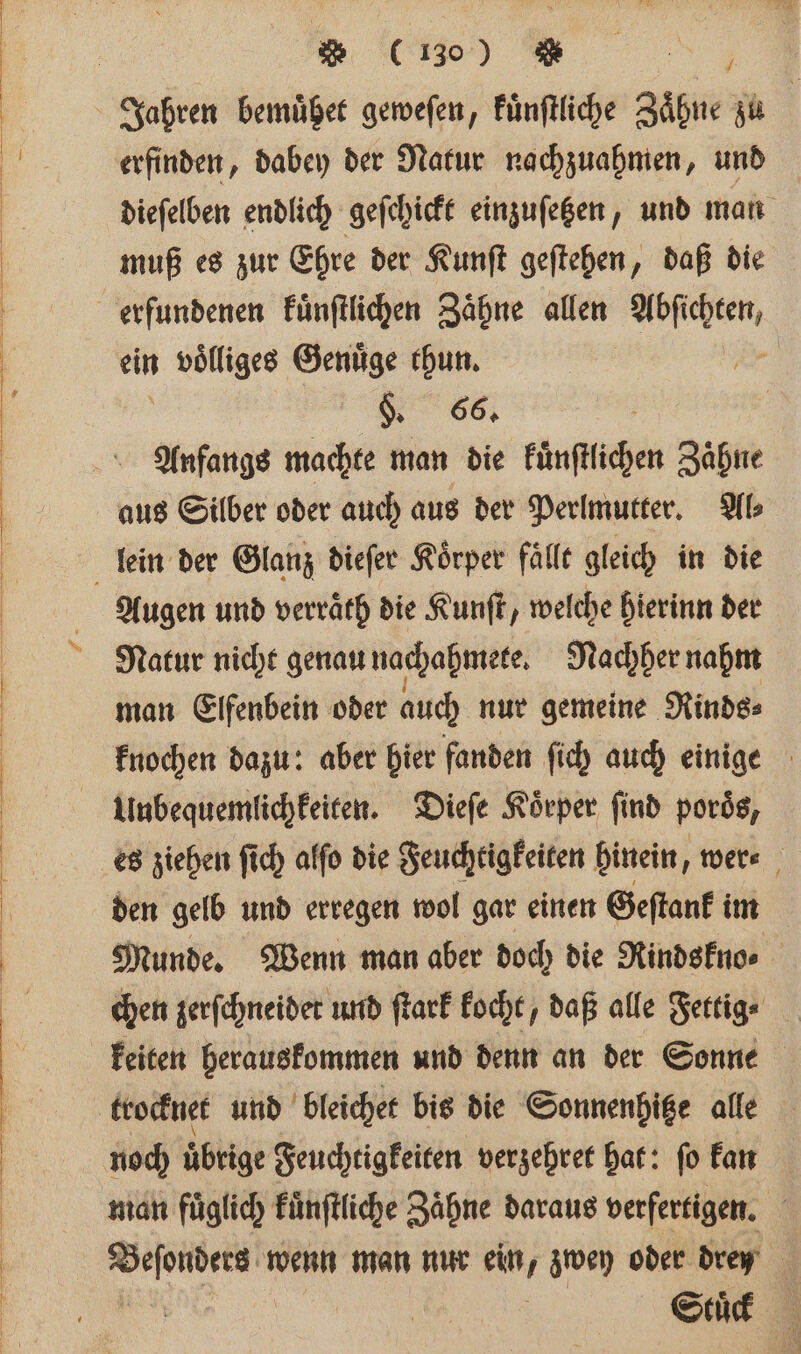 Ä u Jahren bemuͤhet geweſen, Fünftliche Zähne zu | erfinden, dabey der Natur nachzuahmen, und dieſelben endlich geſchickt einzuſetzen, und man muß es zur Ehre der Kunſt geſtehen, daß die erfundenen kuͤnſtlichen Zaͤhne allen wehe ein 1 wlliges Genuͤge thun. K 66. | | Anfangs machte man die Fünftlichen Zähne aus Silber oder auch aus der Perlmutter. Al⸗ lein der Glanz dieſer Körper fällt gleich in die Augen und verraͤth die Kunſt, welche hierinn der Natur nicht genau nachahmete. Nachher nahm man Elfenbein oder auch nur gemeine Rinds⸗ knochen dazu: aber hier fanden ſich auch einige Uubequemlichkeiten. Dieſe Körper find porös, es ziehen ſich alſo die Feuchtigkeiten hinein, wer⸗ den gelb und erregen wol gar einen Geſtank im Munde. Wenn man aber doch die Rindskno⸗ chen zerſchneider und ſtark kocht, daß alle Fertige keiten herauskommen und denn an der Sonne trocknet und bleichet bis die Sonnenhitze alle noch übrige Feuchtigkeiten verzehret hat: fo kan man fuͤglich kuͤnſtliche Zaͤhne daraus verfertigen. ee wenn man nur ein, zwey oder dren