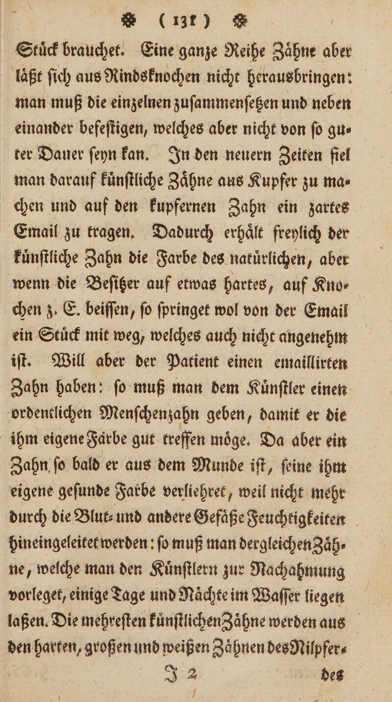Stuͤck brauchet. Eine ganze Reihe Zähne aber laßt ſich aus Rindsknochen nicht herausbringen: man muß die einzelnen zuſammenſetzen und neben einander befeſtigen, welches aber nicht von ſo gu⸗ ter Dauer ſeyn kan. In den neuern Zeiten fiel man darauf kuͤnſtliche Zähne aus Kupfer zu ma⸗ chen und auf den kupfernen Zahn ein zartes Email zu tragen. Dadurch erhaͤlt freylich der kuͤnſtliche Zahn die Farbe des natuͤrlichen, aber wenn die Beſitzer auf etwas hartes, auf Kno⸗ chen z. E. beiſſen, fo ſpringet wol von der Email ein Stuͤck mit weg, welches auch nicht angenehm iſt. Will aber der Patient einen emaillirten Zahn haben: ſo muß man dem Kuͤnſtler einen ordentlichen Menſchenzahn geben, damit er die ihm eigene Farbe gut treffen möge. Da aber ein Zahn ſo bald er aus dem Munde iſt, ſeine ihm eigene geſunde Farbe verliehret, weil nicht mehr durch die Blut⸗ und andere Gefäße Feuchtigkeiten hineingeleitet werden: fo muß man dergleichen aͤh⸗ ne, welche man den Kuͤnſtlern zur Nachahmung vorleget, einige Tage und Nächte im Waſſer liegen laßen. Die mehreſten FünftlichenZähne werden aus den harten, großen und weißen Zaͤhnen des Nilpfer⸗ 1 2 | des 1 ' *