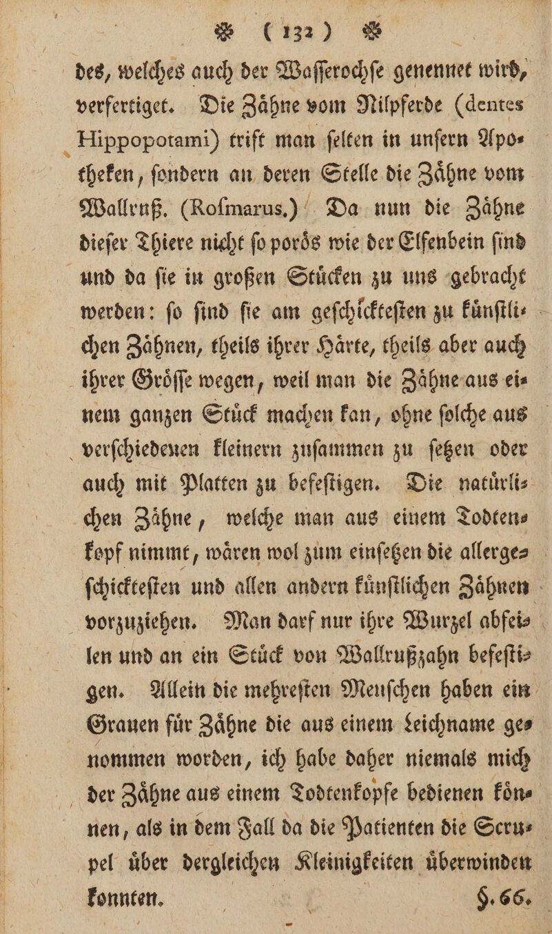 des, welches auch der Waſſerochſe genennet wird, verfertiget. Die Zaͤhne vom Nilpferde (dentes „ Hippopotami) trift man ſelten in unſern Apo⸗ theken, ſondern an deren Stelle die Zaͤhne vom Wallruß. (Roſmarus.) Da nun die Zähne dieſer Thiere nicht ſo poroͤs wie der Elfenbein ſind und da ſie in großen Stuͤcken zu uns gebracht werden: fo find fie am gefchickeeften zu kuͤnſtli⸗ chen Zähnen, theils ihrer Härte, theils aber auch ihrer Groͤſſe wegen, weil man die Zaͤhne aus eis nem ganzen Stuͤck machen kan, ohne ſolche aus verſchiedenen kleinern zuſammen zu ſetzen oder auch mit Platten zu befeſtigen. Die natuͤrli⸗ chen Zaͤhne, welche man aus einem Todten⸗ kepf nimmt, wären wol zum einſetzen die allerge⸗ ſchickteſten und allen andern kuͤnſtlichen Zaͤhnen vorzuziehen. Man darf nur ihre Wurzel abfei⸗ len und an ein Stuͤck von Wallrußzahn befeſti⸗ gen. Allein die mehreſten Meuſchen haben ein Grauen für Zähne die aus einem Leichname ge⸗ nommen worden „ ich habe daher niemals mich der Zaͤhne aus einem Todtenkopfe bedienen koͤn⸗ nen, als in dem Fall da die Patienten die Scru⸗ pel uͤber dergleichen Kleinigkeiten uͤberwinden nn. 9.66.