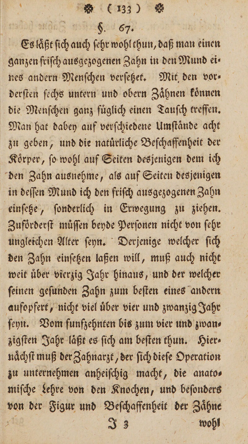 a re Es pr a auch ſehr wohl thun, daß man einen ganzen friſch ausgezogenen Zahn in den Mund ei⸗ nes andern Menſchen verſetzet. Mit den vor⸗ derſten ſechs untern und obern Zaͤhnen koͤnnen die Menſchen ganz fuͤglich einen Tauſch treffen. tan hat dabey auf verſchiedene Umſtaͤnde acht zu geben, und die natuͤrliche Beſchaffenheit der Koͤrper, ſo wohl auf Seiten desjenigen dem ich den Zahn ausnehme, als auf Seiten desjenigen in deſſen Mund ich den friſch ausgezogenen Zahn einſetze „ ſonderlich in Erwegung zu ziehen. Zufoͤrderſt muͤſſen beyde Perſonen nicht von ſehr ungleichen Alter ſeyn. Derjenige welcher ſich den Zahn einſetzen laßen will, muß auch nicht weit uͤber vierzig Jahr hinaus, und der welcher ſeinen geſunden Zahn zum beſten eines andern aufopfert, nicht viel uͤber vier und zwanzig Jahr ſeyn. Vom funfzehnten bis zum vier und zwan⸗ zigſten Jahr läßt es ſich am beſten thun. Hier⸗ naͤchſt muß der Zahnarzt, der ſich dieſe Operation zu unternehmen anheiſchig macht, die anato⸗ miſche Lehre von den Knochen, und beſonders von der Figur und Beſchaffenheit der Zaͤhne 0 | J 3 wohl